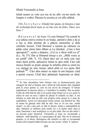 Sfinţii Varsanufie şi Ioan
luînd seama ca voia cea rea să nu afle vre-un motiv de
lungire a vorbei. Păzeşte-le acestea şi vei afla odihnă.

  314. Î n t r e b a r e: Gîndul îmi spune că liniştea e mai
de trebuinţă decît toate şi că îmi este de folos. Oare zice
bine ?

  R ă s p u n s u l lui Ioan: Ce este liniştea? Ea constă în
a-şi aduna cineva inima în ea însăşi, oprind-o dela a da şi
a lua şi dela dorinţa de a plăcea oamenilor şi dela
celelalte lucruri. Cînd Domnul a ruşinat pe cărturar cu
pilda celui căzut între tîlhari şi l-a întrebat: „Cine a fost
aproapele?", acela a răspuns: „Cel ce a făcut milă cu el"
(Lc. 10, 37). Dar şi Domnul însuşi a zis: „Milă voesc şi
nu jertfă" (Mt. 9, 13). Dacă deci ştii că mila este mai
mare decît jertfa, apleacă-ţi inima ta spre milă. Căci sub
masca liniştii se poate ajunge la mîndrie pînă ce omul nu
s-a cîştigat pe sine însuşi, adică pînă ce n-a ajuns fără
prihană 469. Căci abia atunci se naşte în om liniştea: cînd
a purtat crucea. Cînd deci pătimeşti împreună cu altul,

469
     Se face deosebirea între liniştea care se desinteresează, prin
retragere de alţii şi liniştea care e plină de mila pentru alţii, mergînd
pînă la cruce pentru ei, care nu are nevoe de retragere. O linişte
nepăsătoare la durerea altora e o închidere în mîndrie. Dar nu poate
fi plin de milă faţă de alţii şi în acelaş timp liniştit cel ce n-a ajuns la
starea în care nu mai e ispitit de păcate în relaţiile cu alţii. A uni
liniştea cu mila faţă de alţii este propriu celor ajunşi la o stare de
neprihănire. Acela şi-a descoperit inima curată, sau lăuntrul lui. Dar
în inima lui găseşte mila faţă de alţii. Sau cu cît are mai „multă
inimă", cu atît e mai unit cu alţii în durere. Inima e nedespărţită de
alţii. Oamenii se întîlnesc prin inimă. Ea e la mijloc între unul şi
altul. Interiorul e unit nemijlocit cu cei din afară. Sau cei din afară i-
au devenit parte lăuntrică. Varsanufie şi Ioan nu recomandă o
sihăstrie individualistă, ci o preocupare de alţii. Dar nu în interesul
propriu, ci al altora. Retragerea din relaţiile cu alţii se recomandă
numai celui nesporit duhovniceşte, pe care aceste relaţii îl ispitesc.

                                 393
 