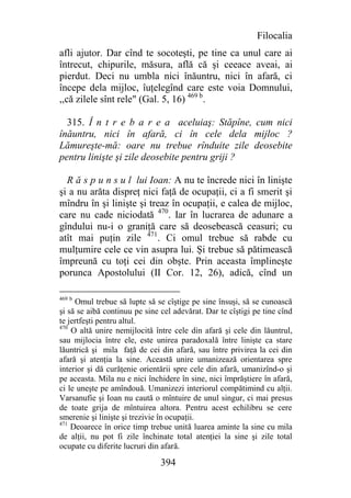 Filocalia
afli ajutor. Dar cînd te socoteşti, pe tine ca unul care ai
întrecut, chipurile, măsura, află că şi ceeace aveai, ai
pierdut. Deci nu umbla nici înăuntru, nici în afară, ci
începe dela mijloc, îuţelegînd care este voia Domnului,
,,că zilele sînt rele" (Gal. 5, 16) 469 b.

  315. Î n t r e b a r e a aceluiaş: Stăpîne, cum nici
înăuntru, nici în afară, ci în cele dela mijloc ?
Lămureşte-mă: oare nu trebue rînduite zile deosebite
pentru linişte şi zile deosebite pentru griji ?

  R ă s p u n s u l lui Ioan: A nu te încrede nici în linişte
şi a nu arăta dispreţ nici faţă de ocupaţii, ci a fi smerit şi
mîndru în şi linişte şi treaz în ocupaţii, e calea de mijloc,
care nu cade niciodată 470. Iar în lucrarea de adunare a
gîndului nu-i o graniţă care să deosebească ceasuri; cu
atît mai puţin zile 471. Ci omul trebue să rabde cu
mulţumire cele ce vin asupra lui. Şi trebue să pătimească
împreună cu toţi cei din obşte. Prin aceasta împlineşte
porunca Apostolului (II Cor. 12, 26), adică, cînd un

469 b
     Omul trebue să lupte să se cîştige pe sine însuşi, să se cunoască
şi să se aibă continuu pe sine cel adevărat. Dar te cîştigi pe tine cînd
te jertfeşti pentru altul.
470
    O altă unire nemijlocită între cele din afară şi cele din lăuntrul,
sau mijlocia între ele, este unirea paradoxală între linişte ca stare
lăuntrică şi mila faţă de cei din afară, sau între privirea la cei din
afară şi atenţia la sine. Această unire umanizează orientarea spre
interior şi dă curăţenie orientării spre cele din afară, umanizînd-o şi
pe aceasta. Mila nu e nici închidere în sine, nici împrăştiere în afară,
ci le uneşte pe amîndouă. Umanizezi interiorul compătimind cu alţii.
Varsanufie şi Ioan nu caută o mîntuire de unul singur, ci mai presus
de toate grija de mîntuirea altora. Pentru acest echilibru se cere
smerenie şi linişte şi trezivie în ocupaţii.
471
    Deoarece în orice timp trebue unită luarea aminte la sine cu mila
de alţii, nu pot fi zile închinate total atenţiei la sine şi zile total
ocupate cu diferite lucruri din afară.

                               394
 