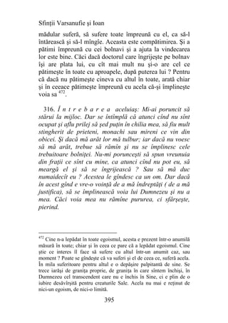 Sfinţii Varsanufie şi Ioan
mădular suferă, să sufere toate împreună cu el, ca să-l
întărească şi să-l mîngîe. Aceasta este compătimirea. Şi a
pătimi împreună cu cei bolnavi şi a ajuta la vindecarea
lor este bine. Căci dacă doctorul care îngrijeşte pe bolnav
îşi are plata lui, cu cît mai mult nu şi-o are cel ce
pătimeşte în toate cu aproapele, după puterea lui ? Pentru
că dacă nu pătimeşte cineva cu altul în toate, arată chiar
şi în ceeace pătimeşte împreună cu acela că-şi împlineşte
voia sa 472.

  316. Î n t r e b a r e a aceluiaş: Mi-ai poruncit să
stărui la mijloc. Dar se întîmplă că atunci cînd nu sînt
ocupat şi aflu prilej să şed puţin în chilia mea, să fiu mult
stingherit de prieteni, monachi sau mireni ce vin din
obicei. Şi dacă mă arăt lor mă tulbur; iar dacă nu voesc
să mă arăt, trebue să rămîn şi nu se împlinesc cele
trebuitoare bolniţei. Nu-mi porunceşti să spun vreunuia
din fraţii ce sînt cu mine, ca atunci cînd nu pot eu, să
meargă el şi să se îngrijească ? Sau să mă duc
numaidecît eu ? Acestea le gîndesc ca un om. Dar dacă
în acest gînd e vre-o voinţă de a mă îndreptăţi ( de a mă
justifica), să se împlinească voia lui Dumnezeu şi nu a
mea. Căci voia mea nu rămîne pururea, ci sfârşeşte,
pierind.



472
    Cine n-a lepădat în toate egoismul, acesta e prezent într-o anumilă
măsură în toate; chiar şi în ceea ce pare că a lepădat egoismul. Cine
ştie ce interes îl face să sufere cu altul într-un anumit caz, sau
moment ? Poate se gîndeşte că va suferi şi el de ceea ce, suferă acela.
În mila suferitoare pentru altul e o depăşire palpitantă de sine. Se
trece iarăşi de graniţa proprie, de graniţa în care sîntem închişi, în
Dumnezeu cel transcendent care nu e închis în Sine, ci e plin de o
iubire desăvîrşită pentru creaturile Sale. Acela nu mai e reţinut de
nici-un egoism, de nici-o limită.

                              395
 