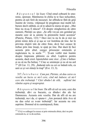 Filocalia
  R ă s p u n s u l lui Ioan: Cînd omul coboară în sme-
renie, sporeşte. Rămînerea în chilia ta te face nelucrător,
pentru că eşti ferit de necazuri. Iar aflîndu-te fără de griji
înainte de vreme, vrăjmaşul îţi pregăteşte mai multă tul-
burare decît odihnă, ca să te aducă la starea să spui: ,,Mai
bine nu m-aş fi născut". Cît despre stingherirea de către
oameni, Părinţii au spus: „Se află vre-un om gemând pe
moarte care să ia aminte la prieteniile lumii acesteia"
(Pateric, Pimen, 123) ? Deci nici tu nu le da şi nici nu
primi nimic dela ei şi aşa se vor înstrăina de tine. Iar în
privinţa slujirii tale de către frate, de-ţi faci ceeace îţi
trebue prin tine însuţi, te ajuţi pe tine. Dar dacă îţi faci
aceasta prin altul, ceeace prisoseşte osteneala şi
rugăciunea ta, ia acela 473. Ţi-am vorbit mai înainte
despre împreuna pătimire cu altul. Luptă-te pentru
aceasta, dacă crezi Apostolului care zice: „Cine e bolnav
şi eu să nu fiu bolnav ? Cine se sminteşte şi eu să nu ard
?" (II Cor. 11, 29). „Înduraţi rele cu cei ce îndură rele, ca
unii ce şi voi sînteţi în trup" (Evr. 13, 3).

  317. Î n t r e b a r e: Cum pot, Părinte, să dau cuiva cu
veselie un lucru ce mi-l cere, cînd mă îndoesc că mi-l
cere din trebuinţă ? Căci dîndu-l de silă, sufletul îmi
rămîne aspru şi neapropiat.

  R ă s p u n s u l lui Ioan: De afli că cel ce cere, cere din
trebuinţă, dă-i cu bucurie, ca dîndu-i din ale lui
Dumnezeu. Aceasta este veselia. Dar de afli că nu are
trebuinţă, nu-i da, ci spune-i: „Am poruncă dela Ava să
nu dau celui ce n-are trebuinţă". Iar aceasta nu este
asprime. Domnul să te cuminţească, frate.

473
   Cît ţi s-a adăugat la ceeace ai prin osteneala altuia, deci nu prin
osteneala ta, se va da aceluia.


                                396
 