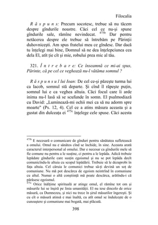 Filocalia
  R ă s p u n s: Precum socotesc, trebue să nu tăcem
despre gîndurile noastre. Căci cel ce nu-şi spune
gîndurile sale, rămîne nevindecat. 475b Dar pentru
netăcerea despre ele trebue să întrebăm pe Părinţii
duhovniceşti. Am spus fratelui meu ce gîndesc. Dar dacă
tu înţelegi mai bine, Domnul să ne dea înţelepciunea cea
dela El, atît ţie cît şi mie, robului prea mic al tău.

 321. Î n t r e b a r e: Ce înseamnă ce mi-ai spus,
Părinte, că pe cel ce veghează nu-l vătăma somnul ?

  R ă s p u n s u l lui Ioan: De cel ce-şi păzeşte turma lui
ca Iacob, somnul stă departe. Şi cînd îl răpeşte puţin,
somnul lui e ca veghea altuia. Căci focul care îi arde
inima nu-l lasă să se scufunde în somn. El psalmodiază
cu David: „Luminează-mi ochii mei ca să nu adorm spre
moarte" (Ps. 12, 4). Cel ce a atins măsura aceasta şi a
gustat din dulceaţa ei 475c înţelege cele spuse. Căci acesta




475b
     E necesară o comunicare de gînduri pentru sănătatea sufletească
a omului. Omul nu e sănătos cînd se închide, în sine. Aceasta arată
caracterul interpersonal al omului. Dar e necesar ca gîndurile mele să
fie comune nu pentru a le susţine, ci pentru a le lepăda. Adică trebuie
lepădate gîndurile care susţin egoismul şi nu se pot lepăda decît
comunicîndu-le altuia cu scopul lepădării. Trebuie să le dezaprobi în
faţa altuia. Cel căruia le comunici trebue să-ţi devină un soţ de
comuniune. Nu mă pot descărca de egoism neintrînd în comuniune
cu altul. Numai o altă conştiinţă mă poate descărca, arătîndu-i că
părăsesc egoismul.
475c
     Orice înălţime spirituală ar atinge omul, el rămîne tot om şi
măsurile lui se înşiră pe linia umanităţii. El nu iese dincolo de orice
măsură, ca Dumnezeu, şi nici nu trece în şirul măsurilor îngereşti. Şi
cu cît o măsură atinsă e mai înaltă, cu atît omul se îndulceşte de o
cunoaştere şi comuniune mai bogată, mai plăcută.

                              398
 