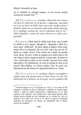 Sfinţii Varsanufie şi Ioan
nu se îmbată cu somnul trupesc, ci are nevoe pentru
aceasta de somnul firii 476.

  322. Î n t r e b a r e a aceluiaş: Dacă îmi cere cineva
să intru în chilia lui ca să facem o rugăciune, sau dacă
eu îi cer să intre în chilia mea, sau voesc să dau cuiva o
mînă de ajutor la vre-un lucru, pînă unde trebue să merg,
în a respinge cererea lui, sau în stăruirea mea în ea ?
Fără îndoială e vorba de cazul cînd nu se calcă vre-o
poruncă.

  R ă s p u n s: Dacă intri în chilia unui frate, sau el intră
în chilia ta şi-ţi spune ,,Roagă-te", răspunde-i pînă la a
treia oară: ,,Iartă-mă". Şi dacă stărue şi după a treia oară,
atunci fă-o cu smerenie. Iar tu la fel, cere-i de trei ori. Şi
dacă nu voeşte, lasă-l. Căci cearta nu e bună. Şi pentru
orice lucru, fie că e vorba să suporţi ceva dela cineva, fie
să-i întinzi mîna, roagă-te pînă la a treia oară. Şi dacă nu
vrea, încetează cu pace şi nu-l necăji. Aceasta este calea
adevărată a lui Dumnezeu, în care ia aminte la tine ca să
lucrezi fără făţărie, cu inima curată. Căci în acest caz
Dumnezeu îţi dă mîna şi te ajută prin harul Lui. Amin.

  323. Î n t r e b a r e a aceluiaş: Dacă s-a pregătit o
agapă şi-mi dau partea mea şi n-am nevoe s-o iau, îmi
porunceşti să o primesc ca să nu par că nu o primesc din


476
    Somnul trupesc are şi el dulceaţa lui. Căci e şi un somn al firii
integrale a omului, în care se odihneşte şi sufletul, nu numai trupul.
Atunci e răpit în planul dumnezeesc, odihnindu-se în el, plan
superior celui sufletesc, care rămîne activ cînd trupul doarme. Abia
somnul acesta îmbată pe om, arătîndu-i-se în vremea lui ,,cele ce
ochiul nu le-a văzut" etc. (I Cor, 2, 9). Atunci se opresc şi mişcările
sufletului de percepere, de simţire, de imaginaţie, dar îi rămîne
puterea de receptare.

                              399
 