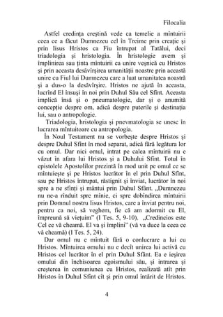 Filocalia
   Astfel credinţa creştină vede ca temelie a mîntuirii
ceea ce a făcut Dumnezeu cel în Treime prin creaţie şi
prin Iisus Hristos ca Fiu întrupat al Tatălui, deci
triadologia şi hristologia. În hristologie avem şi
împlinirea sau ţinta mîntuirii ca unire veşnică cu Hristos
şi prin aceasta desăvîrşirea umanităţii noastre prin această
unire cu Fiul lui Dumnezeu care a luat umanitatea noastră
şi a dus-o la desăvîrşire. Hristos ne ajută în aceasta,
lucrînd El însuşi în noi prin Duhul Său cel Sfînt. Aceasta
implică însă şi o pneumatologie, dar şi o anumită
concepţie despre om, adică despre puterile şi destinaţia
lui, sau o antropologie.
    Triadologia, hristologia şi pnevmatologia se unesc în
lucrarea mîntuitoare cu antropologia.
   În Noul Testament nu se vorbeşte despre Hristos şi
despre Duhul Sfînt în mod separat, adică fără legătura lor
cu omul. Dar nici omul, intrat pe calea mîntuirii nu e
văzut în afara lui Hristos şi a Duhului Sfînt. Totul în
epistolele Apostolilor prezintă în mod unit pe omul ce se
mîntuieşte şi pe Hristos lucrător în el prin Duhul Sfînt,
sau pe Hristos întrupat, răstignit şi înviat, lucrător în noi
spre a ne sfinţi şi mântui prin Duhul Sfânt. „Dumnezeu
nu ne-a rînduit spre mînie, ci spre dobîndirea mîntuirii
prin Domnul nostru Iisus Hristos, care a înviat pentru noi,
pentru ca noi, să veghem, fie că am adormit cu El,
împreună să vieţuim” (I Tes. 5, 9-10). „Credincios este
Cel ce vă cheamă. El va şi împlini” (vă va duce la ceea ce
vă cheamă) (I Tes. 5, 24).
   Dar omul nu e mîntuit fără o conlucrare a lui cu
Hristos. Mîntuirea omului nu e decît unirea lui activă cu
Hristos cel lucrător în el prin Duhul Sfânt. Ea e ieşirea
omului din închisoarea egoismului său, şi intrarea şi
creşterea în comuniunea cu Hristos, realizată atît prin
Hristos în Duhul Sfînt cît şi prin omul întărit de Hristos.

                           4
 