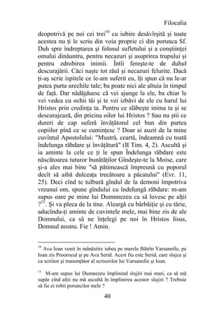 Filocalia
deopotrivă pe noi cei trei10 cu iubire desăvîrşită şi toate
acestea nu ţi le scriu din voia proprie ci din porunca Sf.
Duh spre îndreptarea şi folosul sufletului şi a conştiinţei
omului dinăuntru, pentru necazuri şi asuprirea trupului şi
pentru zdrobirea inimii. Întîi fereşte-te de duhul
descurajării. Căci naşte tot răul şi necazuri felurite. Dacă
ţi-aş scrie ispitele ce le-am suferit eu, îţi spun că nu le-ar
putea purta urechile tale; ba poate nici ale altuia în timpul
de faţă. Dar nădăjduesc că vei ajunge la ele, ba chiar le
vei vedea cu ochii tăi şi te vei izbăvi de ele cu harul lui
Hristos prin credinţa ta. Pentru ce slăbeşte inima ta şi se
descurajează, din pricina oilor lui Hristos ? Sau nu ştii ce
dureri de cap suferă învăţătorul cel bun din partea
copiilor pînă ce se cuminţesc ? Doar ai auzit de la mine
cuvîntul Apostolului: "Mustră, ceartă, îndeamnă cu toată
îndelunga răbdare şi învăţătură" (II Tim. 4, 2). Ascultă şi
ia aminte la cele ce ţi le spun Îndelunga răbdare este
născătoarea tuturor bunătăţilor Gîndeşte-te la Moise, care
şi-a ales mai bine "să pătimească împreună cu poporul
decît să aibă dulceaţa trecătoare a păcatului" (Evr. 11,
25). Deci cînd te tulbură gîndul de la demoni împotriva
vreunui om, spune gîndului cu îndeIungă răbdare: m-am
supus oare pe mine lui Dumnnezeu ca să lovesc pe alţii
?11. Şi va pleca de la tine. Aleargă cu bărbăiţie şi cu tărie,
aducîndu-ţi aminte de cuvintele mele, mai bine zis de ale
Domnului, ca să ne înţelegi pe noi în Hristos Iisus,
Domnul nostru. Fie ! Amin.


10
  Ava Ioan venit în mânăstire iubea pe marele Bătrîn Varsannfie, pe
Ioan zis Proorocul şi pe Ava Serid. Acest fiu este Serid, care slujea şi
ca scriitor şi transmţător al scrisorilor lui Varsannfie şi Ioan.
11
    M-am supus lui Dumnezeu împlinind slujiri mai mari, ca să mă
supăr cînd alţii nu mă ascultă în împlinirea acestor slujiri ? Trebuie
să fie ei robii poruncilor mele ?

                                40
 