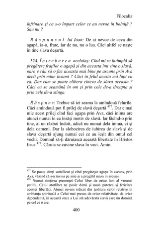 Filocalia
înfrînare şi ca s-o împart celor ce au nevoe în bolniţă ?
Sau nu ?

  R ă s p u n s u l lui Ioan: De ai nevoe de ceva din
agapă, ia-o, frate, iar de nu, nu o lua. Căci altfel se naşte
în tine slava deşartă.

  324. Î n t r e b a r e a aceluiaş: Cînd mi se întîmplă să
pregătesc fraţilor o agapă şi din aceasta îmi vine o slavă,
oare e rău să o fac aceasta mai bine pe ascuns prin Ava
decît prin mine însumi ? Căci în felul acesta mă lupt cu
ea. Dar cum se poate elibera cineva de slava aceasta ?
Căci ea se seamănă în om şi prin cele de-a dreapta şi
prin cele de-a stînga.

  R ă s p u n s: Trebue să iei seama la amîndouă felurile.
Căci amîndouă pot fi prilej de slavă deşartă 477. Dar e mai
mic acest prilej cînd faci agapa prin Ava, căci inima are
atunci numai în ea însăşi motiv de slavă. Iar făcînd-o prin
tine, ai un război îndoit, adică nu numai dela inima, ci şi
dela oameni. Dar la slobozirea de iubirea de slavă şi de
slava deşartă ajung numai cei ce au ieşit din omul cel
vechi. Domnul să-ţi dăruiască această libertate în Hristos
Iisus 478. Căruia se cuvine slava în veci. Amin.




477
    Se poate simţi satisfăcut şi cînd pregăteşte agapa în ascuns, prin
Ava, văzînd că s-a învins pe sine şi a pregătit masa în ascuns.
478
    Numai simţirea prezenţei Celui liber de orice lanţ al vreunei
patimi, Celui atotliber ne poale dărui şi nouă puterea şi fericirea
acestei libertăţi. Atunci ne-am ridicat din ţesătura celor relative în
ambianţa spirituală a Celui mai presus de orice relativitate, de orice
dependenţă, în această stare a Lui stă adevărata slavă care nu domină
pe cel ce o are.

                              400
 