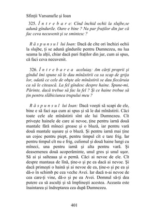 Sfinţii Varsanufie şi Ioan
 325. Î n t r e b a r e: Cînd închid ochii la slujbe,se
adună gîndurile. Oare e bine ? Nu par fraţilor din jur că
fac ceva necuvenit şi se smintesc ?

  R ă s p u n s u l lui Ioan: Dacă de cîte ori închizi ochii
la slujbe, ţi se adună gîndurile pentru Dumnezeu, nu lua
seama la alţii, chiar dacă pari fraţilor din jur, cum ai spus,
că faci ceva necuvenit.

  326. Î n t r e b a r e a aceluiaş: Am cărţi proprii şi
gîndul îmi spune să le dau mînăstirii ca sa scap de grija
lor, odată ce cele de obşte ale mînăstirii se dau fiecăruia
ca să le citească. La fel gîndesc despre haine. Spune-mi,
Părinte, dacă trebue să fac la fel ? Şi ce haine trebue să
ţin pentru slăbiciunea trupului meu ?

  R ă s p u n s u l lui Ioan: Dacă voeşti să scapi de ele,
bine e să faci aşa cum ai spus şi să le dai mînăstirii. Căci
toate cele ale mînăstirii sînt ale lui Dumnezeu. Cît
priveşte hainele de care ai nevoe, ţine pentru iarnă două
mantale fără mîneci groase şi o bluză, iar pentru vară
două mantale uşoare şi o bluză. Şi pentru iarnă mai ţine
un cojoc pentru piept, pentru timpul cît e tare frig. Iar
pentru timpul cît nu e frig, culionul şi două haine lungi cu
mîneci, una pentru iarnă şi alta pentru vară. Şi
deasemenea două acoperăminte, unul gros şi unul uşor.
Să ai şi salteaua şi o pernă. Căci ai nevoe de ele. Cît
despre mantaua de lînă, ţine-o şi pe ea dacă ai nevoe. Şi
dacă primeşti o haină şi ai nevoe de ea, ţine-o şi pe ea şi
dă-o în schimb pe cea veche Avei. Iar dacă n-ai nevoe de
cea care-ţi vine, dă-o şi pe ea Avei. Domnul să-ţi dea
putere ca să asculţi şi să împlineşti acestea. Aceasta este
înaintarea şi îndreptarea cea după Dumnezeu.


                             401
 