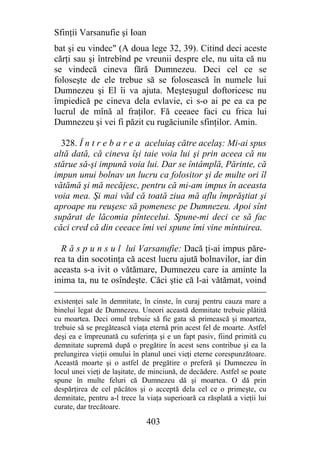 Sfinţii Varsanufie şi Ioan
bat şi eu vindec" (A doua lege 32, 39). Citind deci aceste
cărţi sau şi întrebînd pe vreunii despre ele, nu uita că nu
se vindecă cineva fără Dumnezeu. Deci cel ce se
foloseşte de ele trebue să se folosească în numele lui
Dumnezeu şi El îi va ajuta. Meşteşugul doftoricesc nu
împiedică pe cineva dela evlavie, ci s-o ai pe ea ca pe
lucrul de mînă al fraţilor. Fă ceeaee faci cu frica lui
Dumnezeu şi vei fi păzit cu rugăciunile sfinţilor. Amin.

  328. Î n t r e b a r e a aceluiaş către acelaş: Mi-ai spus
altă dată, că cineva îşi taie voia lui şi prin aceea că nu
stărue să-şi impună voia lui. Dar se întâmplă, Părinte, că
impun unui bolnav un lucru ca folositor şi de multe ori îl
vătămă şi mă necăjesc, pentru că mi-am impus în aceasta
voia mea. Şi mai văd că toată ziua mă aflu împrăştiat şi
aproape nu reuşesc să pomenesc pe Dumnezeu. Apoi sînt
supărat de lăcomia pîntecelui. Spune-mi deci ce să fac
căci cred că din ceeace îmi vei spune îmi vine mîntuirea.

  R ă s p u n s u l lui Varsanufie: Dacă ţi-ai impus păre-
rea ta din socotinţa că acest lucru ajută bolnavilor, iar din
aceasta s-a ivit o vătămare, Dumnezeu care ia aminte la
inima ta, nu te osîndeşte. Căci ştie că l-ai vătămat, voind

existenţei sale în demnitate, în cinste, în curaj pentru cauza mare a
binelui legat de Dumnezeu. Uneori această demnitate trebuie plătită
cu moartea. Deci omul trebuie să fie gata să primească şi moartea,
trebuie să se pregătească viaţa eternă prin acest fel de moarte. Astfel
deşi ea e împreunată cu suferinţa şi e un fapt pasiv, fiind primită cu
demnitate supremă după o pregătire în acest sens contribue şi ea la
prelungirea vieţii omului în planul unei vieţi eterne corespunzătoare.
Această moarte şi o astfel de pregătire o preferă şi Dumnezeu în
locul unei vieţi de laşitate, de minciună, de decădere. Astfel se poate
spune în multe feluri că Dumnezeu dă şi moartea. O dă prin
despărţirea de cel păcătos şi o acceptă dela cel ce o primeşte, cu
demnitate, pentru a-l trece la viaţa superioară ca răsplată a vieţii lui
curate, dar trecătoare.

                               403
 