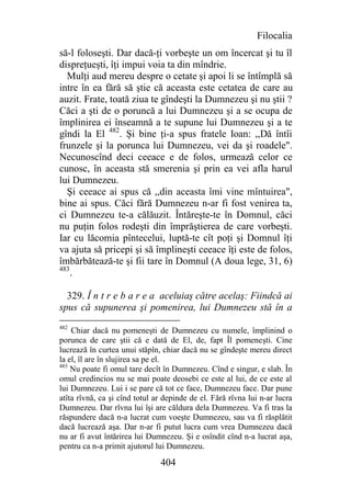 Filocalia
să-l foloseşti. Dar dacă-ţi vorbeşte un om încercat şi tu îl
dispreţueşti, îţi impui voia ta din mîndrie.
  Mulţi aud mereu despre o cetate şi apoi li se întîmplă să
intre în ea fără să ştie că aceasta este cetatea de care au
auzit. Frate, toată ziua te gîndeşti la Dumnezeu şi nu ştii ?
Căci a şti de o poruncă a lui Dumnezeu şi a se ocupa de
împlinirea ei înseamnă a te supune lui Dumnezeu şi a te
gîndi la El 482. Şi bine ţi-a spus fratele Ioan: ,,Dă întîi
frunzele şi la porunca lui Dumnezeu, vei da şi roadele".
Necunoscînd deci ceeace e de folos, urmează celor ce
cunosc, în aceasta stă smerenia şi prin ea vei afla harul
lui Dumnezeu.
  Şi ceeace ai spus că ,,din aceasta îmi vine mîntuirea",
bine ai spus. Căci fără Dumnezeu n-ar fi fost venirea ta,
ci Dumnezeu te-a călăuzit. Întăreşte-te în Domnul, căci
nu puţin folos rodeşti din împrăştierea de care vorbeşti.
Iar cu lăcomia pîntecelui, luptă-te cît poţi şi Domnul îţi
va ajuta să pricepi şi să împlineşti ceeace îţi este de folos,
îmbărbătează-te şi fii tare în Domnul (A doua lege, 31, 6)
483
    .

  329. Î n t r e b a r e a aceluiaş către acelaş: Fiindcă ai
spus că supunerea şi pomenirea, lui Dumnezeu stă în a
482
    Chiar dacă nu pomeneşti de Dumnezeu cu numele, împlinind o
porunca de care ştii că e dată de El, de, fapt Îl pomeneşti. Cine
lucrează în curtea unui stăpîn, chiar dacă nu se gîndeşte mereu direct
la el, îl are în slujirea sa pe el.
483
    Nu poate fi omul tare decît în Dumnezeu. Cînd e singur, e slab. În
omul credincios nu se mai poate deosebi ce este al lui, de ce este al
lui Dumnezeu. Lui i se pare că tot ce face, Dumnezeu face. Dar pune
atîta rîvnă, ca şi cînd totul ar depinde de el. Fără rîvna lui n-ar lucra
Dumnezeu. Dar rîvna lui îşi are căldura dela Dumnezeu. Va fi tras la
răspundere dacă n-a lucrat cum voeşte Dumnezeu, sau va fi răsplătit
dacă lucrează aşa. Dar n-ar fi putut lucra cum vrea Dumnezeu dacă
nu ar fi avut întărirea lui Dumnezeu. Şi e osîndit cînd n-a lucrat aşa,
pentru ca n-a primit ajutorul lui Dumnezeu.

                               404
 
