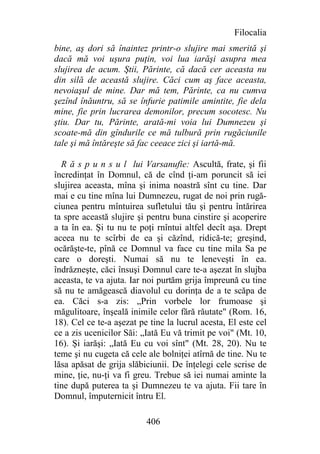 Filocalia
bine, aş dori să înaintez printr-o slujire mai smerită şi
dacă mă voi uşura puţin, voi lua iarăşi asupra mea
slujirea de acum. Ştii, Părinte, că dacă cer aceasta nu
din silă de această slujire. Căci cum aş face aceasta,
nevoiaşul de mine. Dar mă tem, Părinte, ca nu cumva
şezînd înăuntru, să se înfurie patimile amintite, fie dela
mine, fie prin lucrarea demonilor, precum socotesc. Nu
ştiu. Dar tu, Părinte, arată-mi voia lui Dumnezeu şi
scoate-mă din gîndurile ce mă tulbură prin rugăciunile
tale şi mă întăreşte să fac ceeace zici şi iartă-mă.

  R ă s p u n s u l lui Varsanufie: Ascultă, frate, şi fii
încredinţat în Domnul, că de cînd ţi-am poruncit să iei
slujirea aceasta, mîna şi inima noastră sînt cu tine. Dar
mai e cu tine mîna lui Dumnezeu, rugat de noi prin rugă-
ciunea pentru mîntuirea sufletului tău şi pentru întărirea
ta spre această slujire şi pentru buna cinstire şi acoperire
a ta în ea. Şi tu nu te poţi rnîntui altfel decît aşa. Drept
aceea nu te scîrbi de ea şi căzînd, ridică-te; greşind,
ocărăşte-te, pînă ce Domnul va face cu tine mila Sa pe
care o doreşti. Numai să nu te leneveşti în ea.
îndrăzneşte, căci însuşi Domnul care te-a aşezat în slujba
aceasta, te va ajuta. Iar noi purtăm grija împreună cu tine
să nu te amăgească diavolul cu dorinţa de a te scăpa de
ea. Căci s-a zis: „Prin vorbele lor frumoase şi
măgulitoare, înşeală inimile celor fără răutate" (Rom. 16,
18). Cel ce te-a aşezat pe tine la lucrul acesta, El este cel
ce a zis ucenicilor Săi: „Iată Eu vă trimit pe voi" (Mt. 10,
16). Şi iarăşi: „Iată Eu cu voi sînt" (Mt. 28, 20). Nu te
teme şi nu cugeta că cele ale bolniţei atîrnă de tine. Nu te
lăsa apăsat de grija slăbiciunii. De înţelegi cele scrise de
mine, ţie, nu-ţi va fi greu. Trebue să iei numai aminte la
tine după puterea ta şi Dumnezeu te va ajuta. Fii tare în
Domnul, împuternicit întru El.

                          406
 