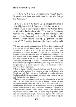 Sfinţii Varsanufie şi Ioan

  331. Î n t r e b a r e a aceluiaş către celălalt Bătrîn:
De greşesc fraţii cei împreună cu mine, cum să-i îndrept
fără tulburare ?

  R ă s p u n s u l lui Ioan: De vei întipări mai întîi în
chip pilduitor voia lui Dumnezeu în inima ta, nu te vei
tulbura 486, ci te vei obişnui să lucrezi ca Părinţii. Iar de
nu iei aminte la tine şi eşti răpit 487, spune lui Dumnezeu
pocăinţa ta: „Iartă-mă, Stăpîne, şi mă milueşte". Dar
spune şi celor împreună cu tine: „Vedeţi, fraţilor, că din
pricina aceasta sîntem osîndiţi şi pierdem sufletele
noastre" 488. Nu striga foarte tare, dar destul ca să te audă.
486
    E mare lucru să ştie cineva ce-i este de folos: şi s-o ceară aceea. E
în aceasta nu numai simţirea tuturor celor ce sînt cu putinţă lui
Dumnezeu, ci şi a ceea ce e de folos unui om sau altul. E o mare
pătrundere în oceanul puterilor şi bogăţiilor lui Dumnezeu şi în
măsurile felurite ale oamenilor, care pot primi din acele bogăţii ceea
ce le este de folos în acel moment. Dar în smerenie se primesc cele
mai mari bunătăţi. Căci nici un zid al mîndriei nu le opreşte.
Dumnezeu ,,celor smeriţi le dă dar". În smerenie e libertatea de sine,
e deschiderea deplină pentru Dumnezeu, care nu-şi arată ceeaee este
mai propriu Lui în puterea ce zdrobeşte, ci în bunătatea liberă de
orice patimă care îngustează.
487
    Este o răpire bună, în extaz, cînd uiţi de grija de tine: şi este o
răpire rea, cînd eşti dus de o patimă şi uiţi de adevărata sine a ta.
Atunci nu mai faci voia ta, ci împlineşti o pornire pătimaşe.
Conducătorul obştei spune atunci, din mînia care l-a furat, cuvinte
grele fraţilor şi acestea îi tulbură.
488
    În cazul mustrării pătimaşe se pierde şi conducătorul şi se pierd şi
fraţii. Căci se înfurie şi ei. Pîrjolul se întinde. Păcatul, pe care
oamenii din timpuriie mai noi îl iau în rîs, ca pe o afacere de strictă
scrupulozitate particulară, are o dimensiune socială, ca şi virtutea.
Efectul nu se închide în fiinţa individuală a celui ce-l săvîrşeşte, ci
are repercusiuni sociale. Mărul stricat, strică şi pe cele din jur.
Răspunderea omului pentru sine e în acelaş timp răspundere pentru
alţii. Dar răspunderea întreagă e nu numai o legătură între oameni, ci
şi a lor cu Dumnezeu. Cei ce nu se simt responsabili în faţa lui

                               407
 