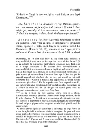 Filocalia
Şi dacă te frîngi în acestea, îţi va veni liniştea cea după
Dumnezeu.(cont)

  332. Î n t r e b a r e a aceluiaş: Te rog, Părinte, spune-
mi cum trebue să fie chipul îndreptării ? Şi cînd trebue
să fac pe prostul şi să trec cu vederea ceeace se petrece ?
Şi dacă nu reuşesc, trebue să-mi rînduesc o pedeapsă ?

  R ă s p u n s u l lui Ioan: Lucrează totdeauna potrivit
cu oamenii. Dacă vezi că unul e înţelegător şi primeşte
sfatul, spune-i: ,,Frate, dacă facem cu lenevie lucrul lui
Dumnezeu (Ieremia 31, 10), aceasta ne va fi spre pieirea
sufletului. Oare a fost bine ceeace ai făcut ? Fii cu rîvnă

Dumnezeu, nu se simt nici între ei. De unde forţa absolută a
responsabilităţii, dacă nu e un for superior care a sădit-o în noi ? Şi
de ce aş fi atît de răspunzător pentru fiinţa semenului meu, dacă ea ar
fi o fiinţă trecătoare ? În această forţă necondiţionată a
responsabilităţii pentru semenul meu e implicată valoarea lui eternă.
Eu am fost făcut ca să răspund în mod necondiţionat pentru alţii (şi
prin aceasta şi pentru mine). Cine m-a făcut aşa ? Cine m-a pus în
această dependenţă absolută, dar în care pot manifesta totodată
libertatea mea ? Cine m-a făcut să fac dependenţă de mine însumi
soarta mea şi a altora ? Un for superior m-a făcut dependent de El,
dar în libertate, căci pot răspunde într-un fel sau altul răspunderii ce
a sădit-o în mine faţă de, El, desigur cu riscuri grave cînd nu
răspund, sau nu răspund cum trebue. M-a făcut
(cont)
       ca pe o fiinţă de care depinde soarta mea şi a altora.
Răspunderea e un mod prin care Dumnezeu ne leagă între noi, dar în
El şi în libertate. Pe de altă parte această dependenţă reciproca între
noi trebue s-o exercităm în mare delicateţă, respectîndu-ne libertatea
în mod reciproc şi promovînd creşterea sensibilităţii şi delicateţii în
reciprocitate.
  O natură eternă, lipsită de conştiinţă şi delicateţă, pe lîngă faptul că
e mai inexplicabilă în existenţa ei decît su suprem for personal, n-ar
putea explica libertatea şi responsabilitatea umană, singura nobleţe a
omului. Pe lîngă aceea de ce s-ar mai vorbi şi ce rost ar mai avea o
libertate a lor ? Cum ar mai fi omul responsabil de libertatea lui ? Şi
la ce l-ar mai preocupa grija de libertatea lui ?

                                408
 