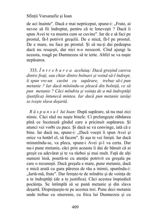 Sfinţii Varsanufie şi Ioan
de aci înainte". Dacă e mai nepriceput, spune-i: „Frate, ai
nevoe să fii îndreptat, pentru că te leneveşti ? Dacă îi
spun Avei te va mustra cum se cuvine". Iar de e să faci pe
prostul, fă-l potrivit greşelii. De e mică, fă-l pe prostul.
De e mare, nu face pe prostul. Şi să nu-ţi dai pedeapsa
dacă nu reuşeşti, dar nici n-o nesocoti. Cînd ajungi la
aceasta, roagă pe Dumnezeu să te ierte. Altfel se va naşte
nepăsarea.

   333. Î n t r e b a r e a aceluiaş: Dacă greşind careva
dintre fraţi, sau chiar dintre bolnavi şi voind să-l îndrept,
îi spun vre-un cuvînt cu supărare, trebue să-i pun
metanie ? Iar dacă mîniindu-se pleacă din bolniţă, ce să
pun metanie ? Căci mîndria şi voinţa de a mă îndreptăţi
(justifica) întunecă mintea. Iar dacă pun metanie iarăşi
se iveşte slava deşartă.

  R ă s p u n s u l lui Ioan: După supărare, să nu mai zici
nimic. Căci răul nu naşte binele. Ci prelungeşte răbdarea
pînă ce încetează gîndul care a pricinuit supărarea. Şi
atunci vei vorbi cu pace. Şi dacă se va convinge, iată că e
bine. Iar dacă nu, spune-i: „Dacă voeşti îi spun Avei şi
orice va hotărî el, să facem". Şi aşa te vei linişti. Iar dacă
minunîndu-se, va pleca, spune-i Avei şi-l va certa. Dar
nu-i pune metanie, căci prin aceasta îi dai de bănuit că ai
greşit cu adevărat şi te va război şi mai mult. Faţă de alţi
oameni însă, poartă-te cu atenţie potrivit cu greşala pe
care o recunoşti. Dacă greşala e mare, pune metanie, dacă
e mică arată cu gura părerea de rău a inimii, spunîndu-i:
„Iartă-mă, frate". Dar fereşte-te de mîndrie şi de voinţa de
a te îndreptăţi (de a te justifica). Căci acestea împiedică
pocăinţa. Se întîmplă să se pună metanie şi din slava
deşartă. Dispreţueşte-te pe acestea trei. Pune deci metanie
unde trebue cu smerenie, cu frica lui Dumnezeu şi cu

                             409
 