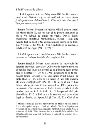 Sfinţii Varsanufie şi Ioan
  14. R ă s p u n s u l aceluiaş mare Bătrîn către acelaş,
pentru că răbdase cu greu să audă că oarecare dintre
fraţi spusese ca să-l umilească: Cine mai este şi acesta ?
Sau pentru ce se supără ?

  Spune fratelui: Precum se judecă Mihail pentru trupul
lui Moise (Iuda 9), aşa mă lupt şi eu pentru tine, pînă ce
nu te vei izbăvi de omul cel vechi. Dar şi iudeii
murmurau împotriva Mîntuitorului, zicînd : ,,Nu este
Acesta fiul lui Iosif ? Nu cunoaştem pe mama şi pe fraţii
Lui ? (Ioan 6, 42; Mt. 13, 55). Gîndeşte-te la acestea şi
rabdă pînă la sfîrşit. (Mt. 10, 22) 12

  15. R ă s p u n s u l aceluiaş mare Bătrîn către acelaş,
care nu se izbăvise încă de descurajarea lui:

  Spune fratelui: Mi-am adus aminte de proorocia lui
Ieremia proorocul care zice: ,,Cine va da capului meu apă
şi ochilor mei izvor de lacrimi ca să plîng pe acest popor
ziua şi noaptea ?” (Ier. 9, 1). Mă aşteptam ca să te hră-
nească hrana vîrtoasă şi te văd iarăşi avînd nevoie de
lapte (Evr. 5, 12). Vezi ce s-a scris: ,,Şi de cele ascunse
ale mele curăţeşte-mă" (Ps. 18, 13). Vezi să nu te fure
balauri răi şi să verse în tine veninul lor. Că e pricinuitor
de moarte. Căci nimenea nu îndreptează vreodată binele
cu răul, pentru că că biruit de rău. Ci îndrptează răul prin
bine (Rom. 12, 21). Iată tu stai în stadion: eşti dator să te
lupţi cu fiarele, ca Apostolul (I Cor. 15, 32). Căci el se
12
   Mihail se lupta cu diavolul pentru trupul lui Moise, pe care aceasta
îl revendica prin cine ştie ce bîrfeală. Marele Bărtrîn se luptă pentru
Ava Ioan să nu se lase pradă supărării pentru bîrfeala unora. Cine e
scăpat de bîrfeală ? Nici Iisus n-a fost scutit de bîrfeala iudeilor. Dar
bîrfeala nu trebue să devină pentru noi o ispită să ne supărăm pe cei
ce o scornesc.


                                41
 