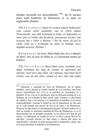 Filocalia
dreapta socoteală (cu discernămînt) 488b. Iar în aceasta
pune toată hotărîrea. Şi Dumnezeu te va ajuta cu
rugăciunile sfinţilor.

  334. Î n t r e b a r e: Dacă în vremea slujirii bolnavilor
vine ceasul citirii psalmilor sau al citirii sfintei
Proscomidii, sau altă trebuinţă şi fraţii cei împreună cu
mine ştiu ce trebue dat fiecăreia, porunceşti să plec sau
aceasta îmi e chiar o datorie ? Iar de voesc să şed în
chilie cînd nu e trebuinţă de mine în bolniţă, mi-o
îngădui aceasta, Părinte ?

  R ă s p u n s u l lui Ioan: Dacă fraţii ştiu, nu-i o datorie
să pleci, nici să şezi în chilia ta, ci cercetează numai pe
bolnavi.

  335. Î n t r e b a r e: Dacă dînd cuiva vreodată ceva
după trebuinţa lui, bag de seamă că zgîrcenia mă
opreşte, încît nu-i dau atîta, să-i dăruesc mai mult decît
trebue, sau să mă silesc numai să nu-i dau mai puţin


488b
      Smerenia e susţinută de frica de Dumnezeu. Ea se opune
mîndriei, slavei deşarte şi voinţei omului de a se justifica, care toate
tocesc sensibilitatea lui. Cel ce se justifică nu recunoaşte că a
păcătuit. El nu vrea să se pocăiască, deci nu foloseşte putinţa de a se
îndrepta, de a-şi schimba în bine cursul vieţii. Aceasta e o alta formă
de mîndrie. Sau e un mod de a se manifesta al mîndriei şi al tocirii
responsabilităţii. Aceasta îl închid pe om în îngustimea sa, din care
nu se vede lumina mai presus de sine şi de toate a lui Dumnezeu.
Plecarea în faţa altuia cu recunoaşterea greşelii săvîrşite trebue să se
facă nu numai cu smerenia susţinută de frica de Dumnezeu, ci şi cu
discernămînt sau cu dreapta socoteală, ca nu cumva să-l facă pe cel
căruia i se adresează să creadă că cel ce i-o face a greşit fără să fie
adevărat. Această plecare în faţa altuia e ieşirea din sinea sa
superficială, e situarea în taina recunoscută şi respectată a altuia, dar
şi în taina deschisă în indefinit a lui Dumnezeu.

                               410
 