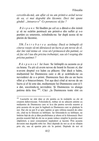 Filocalia
cercetîn-du-mă, am aflat că nu am primit-o avînd nevoe
de ea, ci mai degrabă din lăcomie. Deci îmi spune
gîndul: „întoarce-o" Ce poruncesc să fac ?

   R ă s p u n s: Să lăudăm pe cel ce a dăruit-o din inimă
şi să ne ocărîm pentrucă am primit-o din suflet şi s-o
purtăm cu smerenie, osîndindu-ne. Iar după aceea să ne
păzim de lăcomie.

  338. Î n t r e b a r e a aceluiaş: Dacă se întîmplă că
cineva voeşte să-mi dăruiască un lucru şi am nevoe de el,
dar îmi văd inima că vrea să-l primească din patimă, ce
să fac:să-l iau din pricina trebuinţei, sau să-l resping din
pricina patimei ?

  R ă s p u n s u l lui Ioan: Se întîmplă cu aceasta ca şi
cu hrana. Tu ştii că avem nevoe de hrană în fiecare zi, dar
n-avem dreptul s-o luăm cu plăcere. Dar dacă o luăm,
mulţumind lui Dumnezeu care o dă şi ocărîndu-ne ca
nevrednici de a o primi. Dumnezeu face din ea un lucru
sfînt şi o binecuvîntare. Tot aşa deci cînd ai nevoe de un
lucru şi el îţi este dat, mulţumeşte lui Dumnezeu care ţi l-
a dat, socotindu-te nevrednic. Şi Dumnezeu va alunga
patima dela tine 491. Căci ,,la Dumnezeu toate sînt cu

491
    Lucrurile ne sînt date şi ele pentru ca în realaţiile cu ele să
creştem duhovniceşte. Folosindu-le, trebue să ne aducem aminte cu
mulţumire de Dumnezeu care ni le-a dat pentru nevoile noastre şi
prin aceasta ele ne pun în legătură cu Dumnezeu care se gîndeşte la
noi. Dar ele ne pot fi şi spre ispitire şi spre robirea noastră de către
ele, cînd nu le folosim cu înfrînare. Iar folosindu-le cu înfrînare, ne
întărim faţă de ele şi dăm posibilitatea şi altora să le folosească. Deci
poziţia noastră faţă de ele nu se poate reduce simplist la poziţia unor
stăpînitori, a unor consumatori nepăsători şi lacomi. Prin aceasta
devenim mai degrabă robii lor. Deci depinde de noi ca să ne sfinţim
prin ele, sau să sporim prin ele în patimi. Depinde de noi să

                               412
 