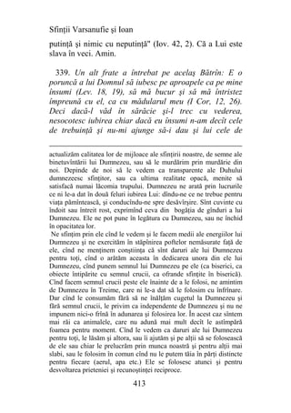 Sfinţii Varsanufie şi Ioan
putinţă şi nimic cu neputinţă" (Iov. 42, 2). Că a Lui este
slava în veci. Amin.

  339. Un alt frate a întrebat pe acelaş Bătrîn: E o
poruncă a lui Domnul să iubesc pe aproapele ca pe mine
însumi (Lev. 18, 19), să mă bucur şi să mă întristez
împreună cu el, ca cu mădularul meu (I Cor, 12, 26).
Deci dacă-l văd în sărăcie şi-l trec cu vederea,
nesocotesc iubirea chiar dacă eu însumi n-am decît cele
de trebuinţă şi nu-mi ajunge să-i dau şi lui cele de

actualizăm calitatea lor de mijloace ale sfinţirii noastre, de semne ale
binetuvîntării lui Dumnezeu, sau să le murdărim prin murdărie din
noi. Depinde de noi să le vedem ca transparente ale Duhului
dumnezeesc sfinţitor, sau ca ultima realitate opacă, menite să
satisfacă numai lăcomia trupului. Dumnezeu ne arată prin lucrurile
ce ni le-a dat în două feluri iubirea Lui: dîndu-ne ce ne trebue pentru
viaţa pămîntească, şi conducîndu-ne spre desăvîrşire. Sînt cuvinte cu
îndoit sau întreit rost, exprimînd ceva din bogăţia de gînduri a lui
Dumnezeu. Ele ne pot pune în legătura cu Dumnezeu, sau ne închid
în opacitatea lor.
 Ne sfinţim prin ele cînd le vedem şi le facem medii ale energiilor lui
Dumnezeu şi ne exercităm în stăpînirea poftelor nemăsurate faţă de
ele, cînd ne menţinem conştiinţa că sînt daruri ale lui Dumnezeu
pentru toţi, cînd o arătăm aceasta în dedicarea unora din ele lui
Dumnezeu, cînd punem semnul lui Dumnezeu pe ele (ca biserici, ca
obiecte întipărite cu semnul crucii, ca ofrande sfinţite în biserică).
Cînd facem semnul crucii peste ele înainte de a le folosi, ne amintim
de Dumnezeu în Treime, care ni le-a dat să le folosim cu înfrînare.
Dar cînd le consumăm fără să ne înălţăm cugetul la Dumnezeu şi
fără semnul crucii, le privim ca independente de Dumnezeu şi nu ne
impunem nici-o frînă în adunarea şi folosirea lor. În acest caz sîntem
mai răi ca animalele, care nu adună mai mult decît le astîmpără
foamea pentru moment. Cînd le vedem ca daruri ale lui Dumnezeu
pentru toţi, le lăsăm şi altora, sau îi ajutăm şi pe alţii să se folosească
de ele sau chiar le prelucrăm prin munca noastră şi pentru alţii mai
slabi, sau le folosim în comun cînd nu le putem tăia în părţi distincte
pentru fiecare (aerul, apa etc.) Ele se folosesc atunci şi pentru
desvoltarea prieteniei şi recunoştinţei reciproce.

                                413
 