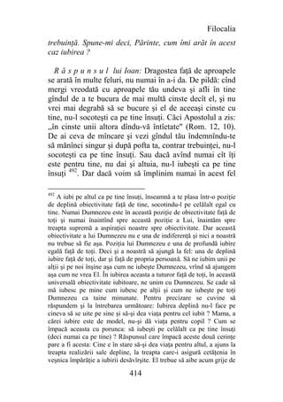 Filocalia
trebuinţă. Spune-mi deci, Părinte, cum îmi arăt în acest
caz iubirea ?

   R ă s p u n s u l lui Ioan: Dragostea faţă de aproapele
se arată în multe feluri, nu numai în a-i da. De pildă: cînd
mergi vreodată cu aproapele tău undeva şi afli în tine
gîndul de a te bucura de mai multă cinste decît el, şi nu
vrei mai degrabă să se bucure şi el de aceeaşi cinste cu
tine, nu-l socoteşti ca pe tine însuţi. Căci Apostolul a zis:
,,în cinste unii altora dîndu-vă întîetate" (Rom. 12, 10).
De ai ceva de mîncare şi vezi gîndul tău îndemnîndu-te
să mănînci singur şi după pofta ta, contrar trebuinţei, nu-l
socoteşti ca pe tine însuţi. Sau dacă avînd numai cît îţi
este pentru tine, nu dai şi altuia, nu-l iubeşti ca pe tine
însuţi 492. Dar dacă voim să împlinim numai în acest fel

492
    A iubi pe altul ca pe tine însuţi, înseamnă a te plasa într-o poziţie
de deplină obiectivitate faţă de tine, socotindu-l pe celălalt egal cu
tine. Numai Dumnezeu este în această poziţie de obiectivitate faţă de
toţi şi numai înaintînd spre această poziţie a Lui, înaintăm spre
treapta supremă a aspiraţiei noastre spre obiectivitate. Dar această
obiectivitate a lui Dumnezeu nu e una de indiferenţă şi nici a noastră
nu trebue să fie aşa. Poziţia lui Dumnezeu e una de profundă iubire
egală faţă de toţi. Deci şi a noastră să ajungă la fel: una de deplină
iubire faţă de toţi, dar şi faţă de propria persoană. Să ne iubim unii pe
alţii şi pe noi înşine aşa cum ne iubeşte Dumnezeu, vrînd să ajungem
aşa cum ne vrea El. În iubirea aceasta a tuturor faţă de toţi, în această
universală obiectivitate iubitoare, ne unim cu Dumnezeu. Se cade să
mă iubesc pe mine cum iubesc pe alţii şi cum ne iubeşte pe toţi
Dumnezeu ca taine minunate. Pentru precizare se cuvine să
răspundem şi la întrebarea următoare: Iubirea deplină nu-l face pe
cineva să se uite pe sine şi să-şi dea viaţa pentru cel iubit ? Mama, a
cărei iubire este de model, nu-şi dă viaţa pentru copil ? Cum se
împacă aceasta cu porunca: să iubeşti pe celălalt ca pe tine însuţi
(deci numai ca pe tine) ? Răspunsul care împacă aceste două cerinţe
pare a fi acesta: Cine e în stare să-şi dea viaţa pentru altul, a ajuns la
treapta realizării sale depline, la treapta care-i asigură cetăţenia în
veşnica împărăţie a iubirii desăvîrşite. El trebue să aibe acum grije de

                                414
 