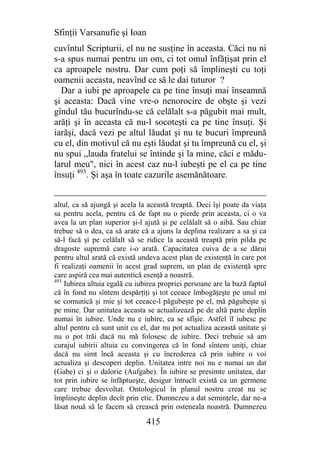 Sfinţii Varsanufie şi Ioan
cuvîntul Scripturii, el nu ne susţine în aceasta. Căci nu ni
s-a spus numai pentru un om, ci tot omul înfăţişat prin el
ca aproapele nostru. Dar cum poţi să împlineşti cu toţi
oamenii aceasta, neavînd ce să le dai tuturor ?
  Dar a iubi pe aproapele ca pe tine însuţi mai înseamnă
şi aceasta: Dacă vine vre-o nenorocire de obşte şi vezi
gîndul tău bucurîndu-se că celălalt s-a păgubit mai mult,
arăţi şi în aceasta că nu-l socoteşti ca pe tine însuţi. Şi
iarăşi, dacă vezi pe altul lăudat şi nu te bucuri împreună
cu el, din motivul că nu eşti lăudat şi tu împreună cu el, şi
nu spui „lauda fratelui se întinde şi la mine, căci e mădu-
larul meu", nici în acest caz nu-l iubeşti pe el ca pe tine
însuţi 493. Şi aşa în toate cazurile asemănătoare.


altul, ca să ajungă şi acela la această treaptă. Deci îşi poate da viaţa
sa pentru acela, pentru că de fapt nu o pierde prin aceasta, ci o va
avea la un plan superior şi-l ajută şi pe celălalt să o aibă. Sau chiar
trebue să o dea, ca să arate că a ajuns la deplina realizare a sa şi ca
să-l facă şi pe celălalt să se ridice la această treaptă prin pilda pe
dragoste supremă care i-o arată. Capacitatea cuiva de a se dărui
pentru altul arată că există undeva acest plan de existenţă în care pot
fi realizaţi oamenii în acest grad suprem, un plan de existenţă spre
care aspiră cea mai autentică esenţă a noastră.
493
    Iubirea altuia egală cu iubirea propriei persoane are la bază faptul
că în fond nu sîntem despărţiţi şi tot ceeace îmbogăţeşte pe unul mi
se comunică şi mie şi tot ceeace-l păgubeşte pe el, mă păgubeşte şi
pe mine. Dar unitatea aceasta se actualizează pe de altă parte deplin
numai în iubire. Unde nu e iubire, ea se sfîşie. Astfel îl iubesc pe
altul pentru că sunt unit cu el, dar nu pot actualiza această unitate şi
nu o pot trăi dacă nu mă folosesc de iubire. Deci trebuie să am
curajul iubirii altuia cu convingerea că în fond sîntem uniţi, chiar
dacă nu simt încă aceasta şi cu încrederea că prin iubire o voi
actualiza şi descoperi deplin. Unitatea intre noi nu e numai un dat
(Gabe) ci şi o dalorie (Aufgabe). În iubire se presimte unitatea, dar
tot prin iubire se înfăptueşte, desigur întrucît există ca un germene
care trebue desvoltat. Ontologicul în planul nostru creat nu se
împlineşte deplin decît prin etic. Dumnezeu a dat seminţele, dar ne-a
lăsat nouă să le facem să crească prin osteneala noastră. Dumnezeu

                               415
 