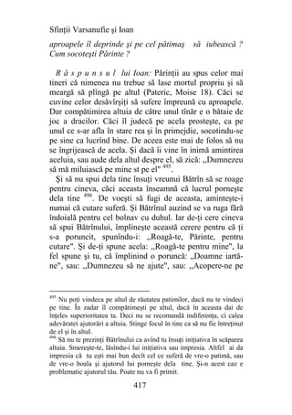 Sfinţii Varsanufie şi Ioan
aproapele îl deprinde şi pe cel pătimaş                să iubească ?
Cum socoteşti Părinte ?

  R ă s p u n s u l lui Ioan: Părinţii au spus celor mai
tineri că nimenea nu trebue să lase mortul propriu şi să
meargă să plîngă pe altul (Pateric, Moise 18). Căci se
cuvine celor desăvîrşiţi să sufere împreună cu aproapele.
Dar compătimirea altuia de către unul tînăr e o bătaie de
joc a dracilor. Căci îl judecă pe acela prosteşte, ca pe
unul ce s-ar afla în stare rea şi în primejdie, socotindu-se
pe sine ca lucrînd bine. De aceea este mai de folos să nu
se îngrijească de acela. Şi dacă îi vine în inimă amintirea
aceluia, sau aude dela altul despre el, să zică: ,,Dumnezeu
să mă miluiască pe mine st pe el" 495.
  Şi să nu spui dela tine însuţi vreunui Bătrîn să se roage
pentru cineva, căci aceasta înseamnă că lucrul porneşte
dela tine 496. De voeşti să fugi de aceasta, aminteşte-i
numai că cutare suferă. Şi Bătrînul auzind se va ruga fără
îndoială pentru cel bolnav cu duhul. Iar de-ţi cere cineva
să spui Bătrînului, împlineşte această cerere pentru că ţi
s-a poruncit, spunîndu-i: ,,Roagă-te, Părinte, pentru
cutare". Şi de-ţi spune acela: ,,Roagă-te pentru mine", la
fel spune şi tu, că împlinind o poruncă: „Doamne iartă-
ne", sau: ,,Dumnezeu să ne ajute", sau: ,,Acopere-ne pe


495
    Nu poţi vindeca pe altul de răutatea patimilor, dacă nu te vindeci
pe tine. În zadar îl compătimeşti pe altul, dacă în aceasta dai de
înţeles superioritatea ta. Deci nu se recomandă indiferenţa, ci calea
adevăratei ajutorări a altuia. Stinge focul în tine ca să nu fie întreţinut
de el şi în altul.
496
    Să nu te prezinţi Bătrînului ca avînd tu însuţi iniţiativa în scăparea
altuia. Smereşte-te, lăsîndu-i lui iniţiativa sau impresia. Altfel ai da
impresia că tu eşti mai bun decît cel ce suferă de vre-o patimă, sau
de vre-o boala şi ajutorul lui porneşte dela tine. Şi-n acest caz e
problematic ajutorul tău. Poate nu va fi primit.

                                417
 