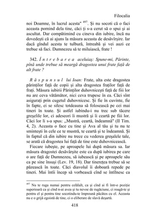 Filocalia
noi Doamne, în lucrul acesta" 497. Şi nu socoti că o faci
aceasta pornind dela tine, căci ţi s-a cerut să o spui şi ai
ascultat. Dar compătimind cu cineva din iubire, încă nu
dovedeşti că ai ajuns la măsura aceasta de desăvîrşire. Iar
dacă gîndul acesta te tulbură, întreabă şi vei auzi ce
trebue să faci. Dumnezeu să te miluiască, frate !

  342. Î n t r e b a r e a aceluiaş: Spune-mi, Părinte,
pînă unde trebue să meargă dragostea unui frate faţă de
alt frate ?

  R ă s p u n s u l lui Ioan: Frate, alta este dragostea
părinţilor faţă de copii şi alta dragostea fraţilor faţă de
fraţi. Măsura iubirii Părinţilor duhovniceşti faţă de fiii lor
nu are ceva vătămător, nici ceva trupesc în ea. Căci sînt
asiguraţi prin cugetul duhovnicesc. Şi fie în cuvinte, fie
în fapte, ei se silesc totdeauna să folosească pe cei mai
tineri în toate. Şi astfel iubindu-i nu trec sub tăcere
greşelile lor, ci adeseori îi mustră şi îi ceartă pe fiii lor.
Căci lor li s-a spus: ,,Mustră, ceartă, îndeamnă" (II Tim.
4, 2). Aceasta o face cu tine şi Ava al tău şi tu nu te
sminteşti în cele ce te mustră, te ceartă şi te îndeamnă. Şi
în faptul că din iubire nu trece cu vederea greşalele tale,
se arată că dragostea lui faţă de tine este duhovnicească.
  Fiecare iubeşte, pe aproapele lui după măsura sa. Iar
măsura dragostei desăvârşite este ca după iubirea pe care
o are faţă de Dumnezeu, să iubească şi pe aproapele său
ca pe sine însuşi (Lev. 19, 18). Dar tinereţea trebue să se
păzească în toate. Căci diavolul îi doboară repede pe
tineri. Mai întîi încep să vorbească cînd se întîlnesc ca

497
   Nu te ruga numai pentru celălalt, ca şi cînd ai fi într-o poziţie
superioară ca şi cînd n-ai avea şi tu nevoe de rugăciune, ci roagă-te şi
pentru el şi pentru tine socotindu-te împreună păcătos cu el. Aceasta
nu e o grijă egoistă de tine, ci o eliberare de slavă deşartă.

                               418
 
