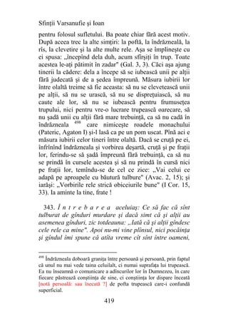 Sfinţii Varsanufie şi Ioan
pentru folosul sufletului. Ba poate chiar fără acest motiv.
După aceea trec la alte simţiri: la poftă, la îndrăzneală, la
rîs, la clevetire şi la alte multe rele. Aşa se împlineşte cu
ei spusa: „începînd dela duh, acum sfîrşiţi în trup. Toate
acestea le-aţi pătimit în zadar" (Gal. 3, 3). Căci aşa ajung
tinerii la cădere: dela a începe să se iubească unii pe alţii
fără judecată şi de a şedea împreună. Măsura iubirii lor
între olaltă treime să fie aceasta: să nu se clevetească unii
pe alţii, să nu se urască, să nu se dispreţuiască, să nu
caute ale lor, să nu se iubească pentru frumuseţea
trupului, nici pentru vre-o lucrare trupească oarecare, să
nu şadă unii cu alţii fără mare trebuinţă, ca să nu cadă în
îndrăzneala 498 care nimiceşte roadele monachului
(Pateric, Agaton I) şi-l lasă ca pe un pom uscat. Pînă aci e
măsura iubirii celor tineri între olaltă. Dacă se cruţă pe ei,
înfrînînd îndrăzneala şi vorbirea deşartă, cruţă şi pe fraţii
lor, ferindu-se să şadă împreună fără trebuinţă, ca să nu
se prindă în cursele acestea şi să nu prindă în cursă nici
pe fraţii lor, temîndu-se de cel ce zice: „Vai celui ce
adapă pe aproapele cu băutură tulbure" (Avac. 2, 15); şi
iarăşi: „Vorbirile rele strică obiceiurile bune" (I Cor. 15,
33). Ia aminte la tine, frate !

  343. Î n t r e b a r e a aceluiaş: Ce să fac că sînt
tulburat de gînduri murdare şi dacă simt că şi alţii au
asemenea gînduri, zic totdeauna: „Iată că şi alţii gîndesc
cele rele ca mine". Apoi nu-mi vine plînsul, nici pocăinţa
şi gîndul îmi spune că atîta vreme cît sînt între oameni,

498
   Îndrăzneala doboară graniţa între persoană şi persoană, prin faptul
că unul nu mai vede taina celuilalt, ci numai suprafaţa lui trupească.
Ea nu înseamnă o comunicare a adîncurilor lor în Dumnezeu, în care
fiecare păstrează conştiinţa de sine, ci conştiinţa lor dispare înceată
[notă persoală: sau înecată ?] de pofta trupească care-i confundă
superficial.

                              419
 