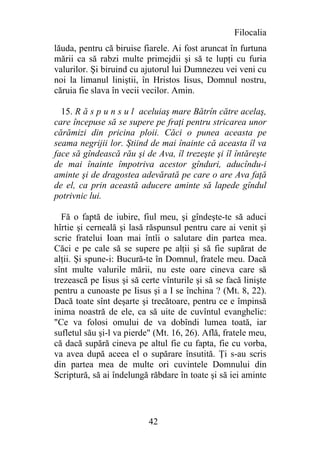 Filocalia
lăuda, pentru că biruise fiarele. Ai fost aruncat în furtuna
mării ca să rabzi multe primejdii şi să te lupţi cu furia
valurilor. Şi biruind cu ajutorul lui Dumnezeu vei veni cu
noi la limanul liniştii, în Hristos Iisus, Domnul nostru,
căruia fie slava în vecii vecilor. Amin.

  15. R ă s p u n s u l aceluiaş mare Bătrîn către acelaş,
care începuse să se supere pe fraţi pentru stricarea unor
cărămizi din pricina ploii. Căci o punea aceasta pe
seama negrijii lor. Ştiind de mai înainte că aceasta îl va
face să gîndească rău şi de Ava, îl trezeşte şi îl întăreşte
de mai înainte împotriva acestor gînduri, aducîndu-i
aminte şi de dragostea adevărată pe care o are Ava faţă
de el, ca prin această aducere aminte să lapede gîndul
potrivnic lui.

  Fă o faptă de iubire, fiul meu, şi gîndeşte-te să aduci
hîrtie şi cerneală şi lasă răspunsul pentru care ai venit şi
scrie fratelui Ioan mai întîi o salutare din partea mea.
Căci e pe cale să se supere pe alţii şi să fie supărat de
alţii. Şi spune-i: Bucură-te în Domnul, fratele meu. Dacă
sînt multe valurile mării, nu este oare cineva care să
trezească pe Iisus şi să certe vînturile şi să se facă linişte
pentru a cunoaste pe Iisus şi a I se închina ? (Mt. 8, 22).
Dacă toate sînt deşarte şi trecătoare, pentru ce e împinsă
inima noastră de ele, ca să uite de cuvîntul evanghelic:
"Ce va folosi omului de va dobîndi lumea toată, iar
sufletul său şi-l va pierde" (Mt. 16, 26). Află, fratele meu,
că dacă supără cineva pe altul fie cu fapta, fie cu vorba,
va avea după aceea el o supărare însutită. Ţi s-au scris
din partea mea de multe ori cuvintele Domnului din
Scriptură, să ai îndelungă răbdare în toate şi să iei aminte




                           42
 