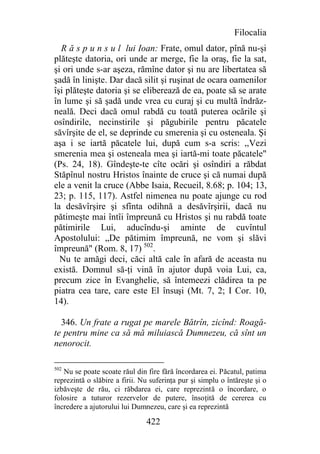Filocalia
  R ă s p u n s u l lui Ioan: Frate, omul dator, pînă nu-şi
plăteşte datoria, ori unde ar merge, fie la oraş, fie la sat,
şi ori unde s-ar aşeza, rămîne dator şi nu are libertatea să
şadă în linişte. Dar dacă silit şi ruşinat de ocara oamenilor
îşi plăteşte datoria şi se eliberează de ea, poate să se arate
în lume şi să şadă unde vrea cu curaj şi cu multă îndrăz-
neală. Deci dacă omul rabdă cu toată puterea ocările şi
osîndirile, necinstirile şi păgubirile pentru păcatele
săvîrşite de el, se deprinde cu smerenia şi cu osteneala. Şi
aşa i se iartă păcatele lui, după cum s-a scris: ,,Vezi
smerenia mea şi osteneala mea şi iartă-mi toate păcatele"
(Ps. 24, 18). Gîndeşte-te cîte ocări şi osîndiri a răbdat
Stăpînul nostru Hristos înainte de cruce şi că numai după
ele a venit la cruce (Abbe Isaia, Recueil, 8.68; p. 104; 13,
23; p. 115, 117). Astfel nimenea nu poate ajunge cu rod
la desăvîrşire şi sfînta odihnă a desăvîrşirii, dacă nu
pătimeşte mai întîi împreună cu Hristos şi nu rabdă toate
pătimirile Lui, aducîndu-şi aminte de cuvîntul
Apostolului: „De pătimim împreună, ne vom şi slăvi
împreună" (Rom. 8, 17) 502.
  Nu te amăgi deci, căci altă cale în afară de aceasta nu
există. Domnul să-ţi vină în ajutor după voia Lui, ca,
precum zice în Evanghelie, să întemeezi clădirea ta pe
piatra cea tare, care este El însuşi (Mt. 7, 2; I Cor. 10,
14).

  346. Un frate a rugat pe marele Bătrîn, zicînd: Roagă-
te pentru mine ca să mă miluiască Dumnezeu, că sînt un
nenorocit.

502
   Nu se poate scoate răul din fire fără încordarea ei. Păcatul, patima
reprezintă o slăbire a firii. Nu suferinţa pur şi simplu o întăreşte şi o
izbăveşte de rău, ci răbdarea ei, care reprezintă o încordare, o
folosire a tuturor rezervelor de putere, însoţită de cererea cu
încredere a ajutorului lui Dumnezeu, care şi ea reprezintă

                               422
 