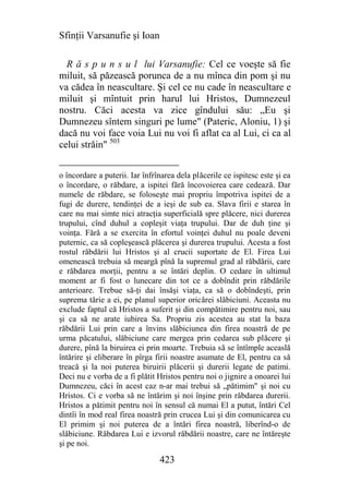 Sfinţii Varsanufie şi Ioan

  R ă s p u n s u l lui Varsanufie: Cel ce voeşte să fie
miluit, să păzească porunca de a nu mînca din pom şi nu
va cădea în neascultare. Şi cel ce nu cade în neascultare e
miluit şi mîntuit prin harul lui Hristos, Dumnezeul
nostru. Căci acesta va zice gîndului său: „Eu şi
Dumnezeu sîntem singuri pe lume" (Pateric, Aloniu, 1) şi
dacă nu voi face voia Lui nu voi fi aflat ca al Lui, ci ca al
celui străin" 503


o încordare a puterii. Iar înfrînarea dela plăcerile ce ispitesc este şi ea
o încordare, o răbdare, a ispitei fără încovoierea care cedează. Dar
numele de răbdare, se foloseşte mai propriu împotriva ispitei de a
fugi de durere, tendinţei de a ieşi de sub ea. Slava firii e starea în
care nu mai simte nici atracţia superficială spre plăcere, nici durerea
trupului, cînd duhul a copleşit viaţa trupului. Dar de duh ţine şi
voinţa. Fără a se exercita în efortul voinţei duhul nu poale deveni
puternic, ca să copleşească plăcerea şi durerea trupului. Acesta a fost
rostul răbdării lui Hristos şi al crucii suportate de El. Firea Lui
omenească trebuia să meargă pînă la supremul grad al răbdării, care
e răbdarea morţii, pentru a se întări deplin. O cedare în ultimul
moment ar fi fost o lunecare din tot ce a dobîndit prin răbdările
anterioare. Trebue să-ţi dai însăşi viaţa, ca să o dobîndeşti, prin
suprema tărie a ei, pe planul superior oricărei slăbiciuni. Aceasta nu
exclude faptul că Hristos a suferit şi din compătimire pentru noi, sau
şi ca să ne arate iubirea Sa. Propriu zis acestea au stat la baza
răbdării Lui prin care a învins slăbiciunea din firea noastră de pe
urma păcatului, slăbiciune care mergea prin cedarea sub plăcere şi
durere, pînă la biruirea ei prin moarte. Trebuia să se întîmple aceaslă
întărire şi eliberare în pîrga firii noastre asumate de El, pentru ca să
treacă şi la noi puterea biruirii plăcerii şi durerii legate de patimi.
Deci nu e vorba de a fi plătit Hristos pentru noi o jignire a onoarei lui
Dumnezeu, căci în acest caz n-ar mai trebui să „pătimim" şi noi cu
Hristos. Ci e vorba să ne întărim şi noi înşine prin răbdarea durerii.
Hristos a pătimit pentru noi în sensul că numai El a putut, întări Cel
dintîi în mod real firea noastră prin crucea Lui şi din comunicarea cu
El primim şi noi puterea de a întări firea noastră, liberînd-o de
slăbiciune. Răbdarea Lui e izvorul răbdării noastre, care ne întăreşte
şi pe noi.

                                423
 