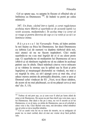 Filocalia
 Cel ce spune aşa, va aştepta în fiecare zi sfîrşitul său şi
întîlnirea cu Dumnezeu 504. Şi îndată va porni pe calea
mîntuirii.

  347. Un frate, căzînd într-o ispită, a cerut rugăciunea
aceluiaş mare Bătrîn şi uşurîndu-se de această ispită i-a
vestit aceasta, mulţumindu-i. În acelaş timp i-a cerut să
se roage şi pentru durerea de cap ce i-a venit şi ca să i se
lumineze inima.

  R ă s p u n s u l lui Varsanufie: Frate, să luăm aminte
la noi înşine cu frica lui Dumnezeu. Iar dacă Dumnezeu
cu iubirea Lui de oameni va depărta războiul dela noi,
nici atunci să nu ne facem nepăsători. Căci mulţi
uşurîndu-se nu s-au mai îngrijit de ei si au căzut peste
cap. Ci uşurîndu-ne să mulţumim lui Dumnezeu că ne-a
izbăvit şi să rămînem rugîndu-ne să nu cădem în aceleaşi
patimi sau în altele. Dacă mănîncă cineva vre-o mîncare
şi se vătăma la stomac sau la splină sau la ficat şi prin
îngrijirea şi meşteşugul doctorului se vindecă, nu mai e
cu negrijă la sine, ca să-l ajungă ceva şi mai rău, ci-şi
aduce mereu aminte de primejdia dinainte, cum a spus şi
Domnul celui vindecat de El: ,,Vezi, te-ai făcut sănătos,
de acum să nu mai păcătueşti, ca să nu păţeşti ceva şi mai
rău" (Io. 5, 15).


503
    Trebue să mă port aşa, ca şi cum n-ar fi altul pe lume afară de
mine şi de Dumnezeu. De aceea nu pot face decît sau voia mea, sau a
lui Dumnezeu. Dar dacă o fac pe a mea, nu voi fi socotit ca al lui
Dumnezeu, ci ca al meu, ca străin de Dumnezeu, sau ca al celuilalt a
cărui voie o fac. Căci făcînd voia mea, mă dovedesc robul mîndriei
sau al celui ce mi-a insuflat mîndria.
504
    Cel ce caută voia lui nu se teme de moarte, nu se amăgeşte că
poate nu va muri curînd, deci că mai are vreme să-şi facă poftele
sale.

                             424
 