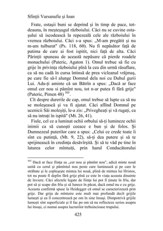 Sfinţii Varsanufie şi Ioan
  Frate, ostaşii buni se deprind şi în timp de pace, tot-
deauna, în meşteşugul războiului. Căci nu se cuvine osta-
şului să iscodească la repezeală cele ale războiului în
vremea războiului. Căci s-a spus: „M-am pregătit şi nu
m-am tulburat" (Ps. 118, 60). Nu fi nepăsător faţă de
patima de care ai fost ispitit, nici faţă de alta. Căci
Părinţii spuneau de această nepăsare că pierde roadele
monachului (Pateric, Agaton 1). Omul trebue să fie cu
grije în privinţa războiului pînă la cea din urmă răsuflare,
ca să nu cadă în cursa întinsă de prea vicleanul vrăjmaş,
pe care fie să-l alunge Domnul dela noi cu Duhul gurii
Lui. Adu-ţi aminte că un Bătrîn a spus: „Dacă ar face
omul cer nou si pămînt nou, tot n-ar putea fi fără grije"
(Pateric, Pimen 48) 505.
  Cît despre durerile de cap, omul trebue să lupte ca să nu
se moleşească şi va fi ajutat. Căci aflînd Domnul pe
ucenicii Săi moleşiţi, le-a zis: „Privegheaţi şi vă rugaţi, ca
să nu intraţi în ispită" (Mt. 26, 41).
  Fiule, cel ce a luminat ochii orbului să-ţi lumineze ochii
inimii ca să cunoşti ceeace e bun şi de folos. Şi
Dumnezeul puterilor care a spus: „Celui ce crede toate îi
sînt cu putinţă, (Mt. 9, 22), să-ţi dea putere şi să te
sprijinească în credinţa desăvîrşită. Şi să te văd pe tine în
laturea celor mîntuiţi, prin harul Conducătorului

505
    Dacă ar face fiinţa sa ,,cer nou şi pămînt nou", adică minte nouă
unită cu cerul şi pămîntul nou peste care luminează şi pe care le
străbate şi le copleşeşte mintea lui nouă, plină de mintea lui Hristos,
tot nu poate fi deplin fără grije pînă ce este în viaţa aceasta dinainte
de înviere. Căci afectele legate de fiinţa lui pot fi ţinute în frîu, dar
pot să şi scape din frîu şi să lunece în păcat, dacă omul nu e cu grije.
Aceasta confirmă spuse la Heidegger că omul se caracterizează prin
grije. Dar grija de mîntuire este mult mai profundă decît grijile
lumeşti şi ea îl concentrează pe om în sine însuşi. Dimpotrivă grijile
lumeşti sînt superficiale şi îl fac po om să nu reflecteze serios asupra
lui însuşi, ci numai asupra lucrurilor trebuincioase trupului.

                               425
 