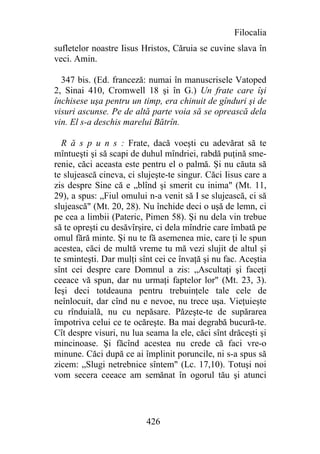 Filocalia
sufletelor noastre Iisus Hristos, Căruia se cuvine slava în
veci. Amin.

  347 bis. (Ed. franceză: numai în manuscrisele Vatoped
2, Sinai 410, Cromwell 18 şi în G.) Un frate care îşi
închisese uşa pentru un timp, era chinuit de gînduri şi de
visuri ascunse. Pe de altă parte voia să se oprească dela
vin. El s-a deschis marelui Bătrîn.

  R ă s p u n s : Frate, dacă voeşti cu adevărat să te
mîntueşti şi să scapi de duhul mîndriei, rabdă puţină sme-
renie, căci aceasta este pentru el o palmă. Şi nu căuta să
te slujească cineva, ci slujeşte-te singur. Căci Iisus care a
zis despre Sine că e „blînd şi smerit cu inima" (Mt. 11,
29), a spus: „Fiul omului n-a venit să I se slujească, ci să
slujească" (Mt. 20, 28). Nu închide deci o uşă de lemn, ci
pe cea a limbii (Pateric, Pimen 58). Şi nu dela vin trebue
să te opreşti cu desăvîrşire, ci dela mîndrie care îmbată pe
omul fără minte. Şi nu te fă asemenea mie, care ţi le spun
acestea, căci de multă vreme tu mă vezi slujit de altul şi
te sminteşti. Dar mulţi sînt cei ce învaţă şi nu fac. Aceştia
sînt cei despre care Domnul a zis: „Ascultaţi şi faceţi
ceeace vă spun, dar nu urmaţi faptelor lor" (Mt. 23, 3).
Ieşi deci totdeauna pentru trebuinţele tale cele de
neînlocuit, dar cînd nu e nevoe, nu trece uşa. Vieţuieşte
cu rînduială, nu cu nepăsare. Păzeşte-te de supărarea
împotriva celui ce te ocăreşte. Ba mai degrabă bucură-te.
Cît despre visuri, nu lua seama la ele, căci sînt drăceşti şi
mincinoase. Şi făcînd acestea nu crede că faci vre-o
minune. Căci după ce ai împlinit poruncile, ni s-a spus să
zicem: „Slugi netrebnice sîntem" (Lc. 17,10). Totuşi noi
vom secera ceeace am semănat în ogorul tău şi atunci




                          426
 
