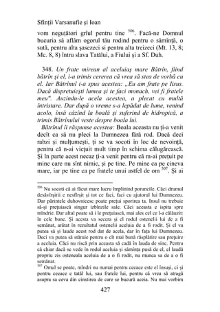 Sfinţii Varsanufie şi Ioan
vom neguţători grîul pentru tine 506. Facă-ne Domnul
bucuria să aflăm ogorul tău rodind pentru o sămînţă, o
sută, pentru alta şasezeci si pentru alta treizeci (Mt. 13, 8;
Mc. 8, 8) întru slava Tatălui, a Fiului şi a Sf. Duh.

  348. Un frate mirean al aceluiaş mare Bătrîn, fiind
bătrîn şi el, i-a trimis cererea că vrea să stea de vorbă cu
el. Iar Bătrînul i-a spus acestea: „Eu am frate pe Iisus.
Dacă dispretuieşti lumea şi te faci monach, vei fi fratele
meu". Auzindu-le acela acestea, a plecat cu multă
întristare. Dar după o vreme s-a lepădat de lume, venind
acolo, însă căzînd la boală şi suferind de hidropică, a
trimis Bătrînului veste despre boala lui.
  Bătrînul îi răspunse acestea: Boala aceasta nu ţi-a venit
decît ca să nu pleci la Dumnezeu fără rod. Dacă deci
rabzi şi mulţumeşti, ţi se va socoti în loc de nevoinţă,
pentru că n-ai vieţuit mult timp în schima călugărească.
Şi în parte acest necaz ţi-a venit pentru că m-ai preţuit pe
mine care nu sînt nimic, şi pe tine. Pe mine ca pe cineva
mare, iar pe tine ca pe fratele unui astfel de om 507. Şi ai

506
    Nu socoti că ai făcut mare lucru împlinind poruncile. Căci drumul
desăvîrşirii e nesfîrşit şi tot ce faci, faci cu ajutorul lui Dumnezeu.
Dar părintele duhovnicesc poate preţui sporirea ta. Insul nu trebuie
să-şi preţuiască singur izbînzile sale. Căci aceasta e ispita spre
mîndrie. Dar altul poate să i le preţuiască, mai ales cel ce l-a călăuzit:
în cele bune. Şi acesta va secera şi el rodul ostenelii lui de a fi
semănat, arătat în rezultatul ostenelii aceluia de a fi rodit. Şi el va
putea să şi laude acest rod dat de acela, dar în faţa lui Dumnezeu.
Deci va putea să stăruie pentru o cît mai bună răsplătire sau preţuire
a aceluia. Căci nu riscă prin aceasta să cadă în lauda de sine. Pentru
că chiar dacă se vede în rodul aceluia şi sămînţa pusă de el, el laudă
propriu zis osteneala aceluia de a o fi rodit, nu munca sa de a o fi
semănat.
507
    Omul se poate, mîndri nu numai pentru ceeace este el însuşi, ci şi
pentru ceeace e tatăl lui, sau fratele lui, pentru că vrea să atragă
asupra sa ceva din cinstirea de care se bucură aceia. Nu mai vorbim

                                427
 