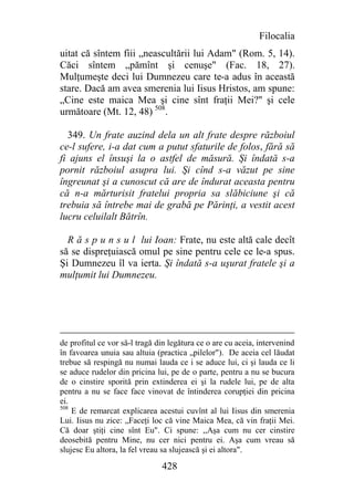 Filocalia
uitat că sîntem fiii „neascultării lui Adam" (Rom. 5, 14).
Căci sîntem „pămînt şi cenuşe" (Fac. 18, 27).
Mulţumeşte deci lui Dumnezeu care te-a adus în această
stare. Dacă am avea smerenia lui Iisus Hristos, am spune:
„Cine este maica Mea şi cine sînt fraţii Mei?'' şi cele
următoare (Mt. 12, 48) 508.

  349. Un frate auzind dela un alt frate despre războiul
ce-l sufere, i-a dat cum a putut sfaturile de folos, fără să
fi ajuns el însuşi la o astfel de măsură. Şi îndată s-a
pornit războiul asupra lui. Şi cînd s-a văzut pe sine
îngreunat şi a cunoscut că are de îndurat aceasta pentru
că n-a mărturisit fratelui propria sa slăbiciune şi că
trebuia să întrebe mai de grabă pe Părinţi, a vestit acest
lucru celuilalt Bătrîn.

  R ă s p u n s u l lui Ioan: Frate, nu este altă cale decît
să se dispreţuiască omul pe sine pentru cele ce le-a spus.
Şi Dumnezeu îl va ierta. Şi îndată s-a uşurat fratele şi a
mulţumit lui Dumnezeu.




de profitul ce vor să-l tragă din legătura ce o are cu aceia, intervenind
în favoarea unuia sau altuia (practica „pilelor"). De aceia cel lăudat
trebue să respingă nu numai lauda ce i se aduce lui, ci şi lauda ce li
se aduce rudelor din pricina lui, pe de o parte, pentru a nu se bucura
de o cinstire sporită prin extinderea ei şi la rudele lui, pe de alta
pentru a nu se face face vinovat de întinderea corupţiei din pricina
ei.
508
    E de remarcat explicarea acestui cuvînt al lui Iisus din smerenia
Lui. Iisus nu zice: „Faceţi loc că vine Maica Mea, că vin fraţii Mei.
Că doar ştiţi cine sînt Eu". Ci spune: ,,Aşa cum nu cer cinstire
deosebită pentru Mine, nu cer nici pentru ei. Aşa cum vreau să
slujesc Eu altora, la fel vreau sa slujească şi ei altora".

                               428
 