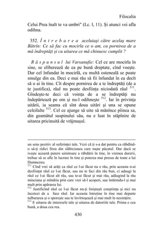 Filocalia
Celui Prea înalt te va umbri" (Lc. l, 11). Şi atunci vei afla
odihna.

 352. Î n t r e b a r e a aceluiaşi către acelaş mare
Bătrîn: Ce să fac cu mocirla ce o am, cu pornirea de a
mă îndreptăţi şi cu uitarea ce mă chinuesc cumplit ?

  R ă s p u n s u l lui Varsanufie: Cel ce are mocirla în
sine, se eliberează de ea pe bună dreptate, cînd voeşte.
Dar cel înfundat în mocirlă, cu multă osteneală se poate
smulge din ea. Deci e mai rău să fii înfundat în ea decît
să o ai în tine. Cît despre pornirea de a te îndreptăţi (de a
te justifica), răul nu poate desfiinţa niciodată răul 511.
Gîndeşte-te deci că voinţa de a se îndreptăţi nu
îndepărtează pe om şi nu-l odihneşte 512. Iar în privinţa
uitării, ia seama că sînt doua uitări şi una se opune
celeilalte 513. Cel ce ajunge să uite să mănînce pîinea sa,
din geamătul suspinului său, nu e luat în stăpînire de
uitarea pricinuită de vrăjmaşul.



un sens pozitiv al suferinţei tale. Vezi că ţi s-a dat pentru ca răbdînd-
o să-ţi ridici firea din slăbiciunea care naşte păcatul. Dar dacă se
iveşte această putere uimitoare a răbdării în tine, în vremea durerii,
trebue să se afle în lucrare în tine şi puterea mai presus de toate a lui
Dumnezeu.
511
    Cînd vrei să arăţi ca răul ce l-ai făcut nu e rău, prin aceasta n-ai
desfiinţat răul ce l-ai făcut, sau nu te faci din rău bun, ci adaugi la
răul ce l-ai făcut alt rău, sau te-ai făcut şi mai rău, adăugind la rău
minciuna şi mîndria prin care vrei să-l acoperi, sau întărindu-l şi mai
mult prin apărarea lui.
512
    Justificînd răul ce l-ai făcut nu-ţi linişteşti conştiinţa şi nici nu
încetezi de a face răul. Iar aceasta întreţine în tine mai departe
tulburarea şi o sporeşte sau te învîrtoşează şi mai mult în nesimţire.
513
    E uitarea de interesele tale şi uitarea de datoriile tale. Prima e cea
bună, a doua cea rea.

                                430
 