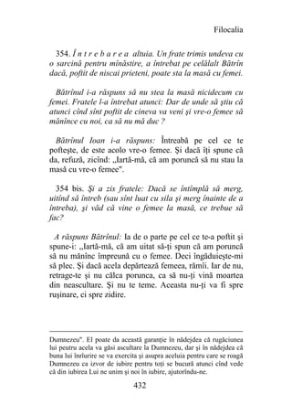 Filocalia

  354. Î n t r e b a r e a altuia. Un frate trimis undeva cu
o sarcină pentru mînăstire, a întrebat pe celălalt Bătrîn
dacă, poftit de niscai prieteni, poate sta la masă cu femei.

  Bătrînul i-a răspuns să nu stea la masă nicidecum cu
femei. Fratele l-a întrebat atunci: Dar de unde să ştiu că
atunci cînd sînt poftit de cineva va veni şi vre-o femee să
mănînce cu noi, ca să nu mă duc ?

  Bătrînul Ioan i-a răspuns: Întreabă pe cel ce te
pofteşte, de este acolo vre-o femee. Şi dacă îţi spune că
da, refuză, zicînd: „Iartă-mă, că am poruncă să nu stau la
masă cu vre-o femee".

  354 bis. Şi a zis fratele: Dacă se întîmplă să merg,
uitînd să întreb (sau sînt luat cu sila şi merg înainte de a
întreba), şi văd că vine o femee la masă, ce trebue să
fac?

  A răspuns Bătrînul: Ia de o parte pe cel ce te-a poftit şi
spune-i: ,,Iartă-mă, că am uitat să-ţi spun că am poruncă
să nu mănînc împreună cu o femee. Deci îngăduieşte-mi
să plec. Şi dacă acela depărtează femeea, rămîi. Iar de nu,
retrage-te şi nu călca porunca, ca să nu-ţi vină moartea
din neascultare. Şi nu te teme. Aceasta nu-ţi va fi spre
ruşinare, ci spre zidire.




Dumnezeu". El poate da această garanţie în nădejdea că rugăciunea
lui peutru acela va găsi ascultare la Dumnezeu, dar şi în nădejdea că
buna lui înrîurire se va exercita şi asupra aceluia pentru care se roagă
Dumnezeu ca izvor de iubire pentru toţi se bucură atunci cînd vede
că din iubirea Lui ne unim şi noi în iubire, ajutorîndu-ne.

                               432
 