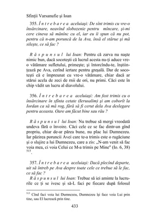 Sfinţii Varsanufie şi Ioan
  355. Î n t r e b a r e a aceluiaşi: De sînt trimis cu vre-o
însărcinare, neavînd slobozenie pentru mîncare, şi-mi
cere cineva să mănînc cu el, iar eu îi spun că nu pot,
pentru că n-am poruncă de la Ava, însă el stărue şi mă
sileşte, ce să fac ?

  R ă s p u n s u l lui Ioan: Pentru că zarva nu naşte
nimic bun, dacă socoteşti că lucrul acesta nu-ţi aduce vre-
o vătămare sufletului, primeşte; şi întorcîndu-te, înştiin-
ţează pe Ava, cerînd iertare pentru greşală. Dar de soco-
teşti că e împreunat cu vre-o vătămare, chiar dacă ar
stărui acela de zeci de rnii de ori, nu primi. Căci este în
chip vădit un lucru al diavolului.

  356. Î n t r e b a r e a aceluiaşi: Am fost trimis cu o
însărcinare în sfînta cetate (Ierusalim) şi am coborît la
Iordan ca să mă rog, fără să fi cerut dela Ava deslegare
pentru aceasta. Oare am făcut bine sau rău ?

  R ă s p u n s u l lui Ioan: Nu trebue să mergi vreodată
undeva fără o învoire. Căci cele ce se fac dintr-un gînd
propriu, chiar de-ar părea bune, nu plac lui Dumnezeu.
Iar păzirea poruncii Avei care te-a trimis este o rugăciune
şi o slujire a lui Dumnezeu, care a zis: „N-am venit să fac
voia mea, ci voia Celui ce M-a trimis pe Mine" (Io. 6, 38)
515
    .

   357. Î n t r e b a r e a aceluiaşi: Dacă plecînd departe,
uit să întreb pe Ava despre toate cele ce trebue să le fac,
ce să fac ?
   R ă s p u n s u l lui Ioan: Trebue să iei aminte la lucru-
rile ce ţi se ivesc şi să-L faci pe fiecare după folosul

515
    Cînd faci voia lui Dumnezeu, Dumnezeu îşi face voia Lui prin
tine, sau El lucrează prin tine.

                             433
 