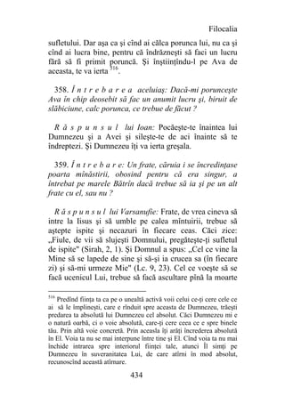 Filocalia
sufletului. Dar aşa ca şi cînd ai călca porunca lui, nu ca şi
cînd ai lucra bine, pentru că îndrăzneşti să faci un lucru
fără să fi primit poruncă. Şi înştiinţîndu-l pe Ava de
aceasta, te va ierta 516.

  358. Î n t r e b a r e a aceluiaş: Dacă-mi porunceşte
Ava în chip deosebit să fac un anumit lucru şi, biruit de
slăbiciune, calc porunca, ce trebue de făcut ?

  R ă s p u n s u l lui Ioan: Pocăeşte-te înaintea lui
Dumnezeu şi a Avei şi sileşte-te de aci înainte să te
îndreptezi. Şi Dumnezeu îţi va ierta greşala.

  359. Î n t r e b a r e: Un frate, căruia i se încredinţase
poarta mînăstirii, obosind pentru că era singur, a
întrebat pe marele Bătrîn dacă trebue să ia şi pe un alt
frate cu el, sau nu ?

  R ă s p u n s u l lui Varsanufie: Frate, de vrea cineva să
intre la Iisus şi să umble pe calea mîntuirii, trebue să
aştepte ispite şi necazuri în fiecare ceas. Căci zice:
„Fiule, de vii să slujeşti Domnului, pregăteşte-ţi sufletul
de ispite" (Sirah, 2, 1). Şi Domnul a spus: „Cel ce vine la
Mine să se lapede de sine şi să-şi ia crucea sa (în fiecare
zi) şi să-mi urmeze Mie" (Lc. 9, 23). Cel ce voeşte să se
facă ucenicul Lui, trebue să facă ascultare pînă la moarte

516
   Predînd fiinţa ta ca pe o unealtă activă voii celui ce-ţi cere cele ce
ai să le împlineşti, care e rînduit spre aceasta de Dumnezeu, trăeşti
predarea ta absolută lui Dumnezeu cel absolut. Căci Dumnezeu mi e
o natură oarbă, ci o voie absolută, care-ţi cere ceea ce e spre binele
tău. Prin altă voie concretă. Prin aceasla îţi arăţi încrederea absolută
în El. Voia ta nu se mai interpune între tine şi El. Cînd voia ta nu mai
închide intrarea spre interiorul fiinţei tale, atunci Îl simţi pe
Dumnezeu în suveranitatea Lui, de care atîrni în mod absolut,
recunoscînd această atîrnare.

                               434
 