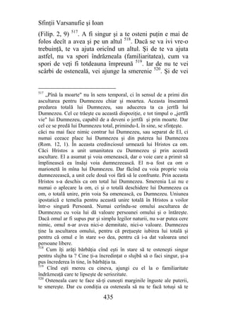 Sfinţii Varsanufie şi Ioan
(Filip. 2, 9) 517. A fi singur şi a te osteni puţin e mai de
folos decît a avea şi pe un altul 518. Dacă se va ivi vre-o
trebuinţă, te va ajuta oricînd un altul. Şi de te va ajuta
astfel, nu va spori îndrăzneala (familiaritatea), cum va
spori de veţi fi totdeauna împreună 519. Iar de nu te vei
scârbi de osteneală, vei ajunge la smerenie 520. Şi de vei


517
    „Pînă la moarte" nu în sens temporal, ci în sensul de a primi din
ascultarea pentru Dumnezeu chiar şi moartea. Aceasta înseamnă
predarea totală lui Dumnezeu, sau aducerea ta ca jertfă lui
Dumnezeu. Cel ce trăeşte cu această dispoziţie, e tot timpul o „jertfă
vie" lui Dumnezeu, capabil de a deveni o jertfă şi prin moarte. Dar
cel ce se predă lui Dumnezeu total, primindu-L în sine, se sfinţeşte.
căci nu mai face nimic contrar lui Dumnezeu, sau separat de El, ci
numai ceeace place lui Dumnezeu şi din puterea lui Dumnezeu
(Rom. 12, 1). În aceasta credinciosul urmează lui Hristos ca om.
Căci Hristos a unit umanitatea cu Dumnezeu şi prin această
ascultare. El a asumat şi voia omenească, dar o voie care a primit să
împlinească ea însăşi voia dumnezeească. El n-a fost ca om o
marionetă în mîna lui Dumnezeu. Dar făcînd cu voia proprie voia
dumnezeească, a unit cele două voi fără să le confrunte. Prin aceasta
Hristos s-a deschis ca om total lui Dumnezeu. Smerenia Lui nu e
numai o aplecare la om, ci şi o totală deschidere lui Dumnezeu ca
om, o totală unire, prin voia Sa omenească, cu Dumnezeu. Uniunea
ipostatică e temelia pentru această unire totală în Hristos a voilor
într-o singură Persoană. Numai cerîndu-se omului ascultarea de
Dumnezeu cu voia lui dă valoare persoanei omului şi o întăreşte.
Dacă omul ar fi supus pur şi simplu legilor naturii, nu s-ar putea cere
nimic, omul n-ar avea nici-o demnitate, nici-o valoare. Dumnezeu
ţine la ascultarea omului, pentru că preţueşte iubirea lui totală şi
pentru că omul e în stare s-o dea, pentru că i-a dat valoarea unei
persoane libere.
518
    Cum îţi arăţi bărbăţia cînd eşti în stare să te osteneşti singur
pentru slujba ta ? Cine ţi-a încredinţat o slujbă să o faci singur, şi-a
pus încrederea în tine, în bărbăţia ta.
519
     Cînd eşti mereu cu cineva, ajungi cu el la o familiaritate
îndrăzneaţă care te lipseşte de seriozitate.
520
    Osteneala care te face să-ţi cunoşti marginile înguste ale puterii,
te smereşte. Dar cu condiţia ca osteneala să nu te facă totuşi să te

                               435
 