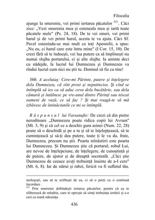 Filocalia
ajunge la smerenie, vei primi iertarea păcatelor 521. Căci
zice: „Vezi smerenia mea şi osteneala mea şi iartă toate
păcatele mele" (Ps. 24, 18). De te vei smeri, vei primi
harul şi de vei primi harul, acesta te va ajuta. Căci Sf.
Pavel ostenindu-se mai mult ca toţi Apostolii, a spus:
„Nu eu, ci harul care este întru mine" (I Cor. 15, 10). De
crezi fără să te îndoeşti, vei lua putere ca să împlineşti nu
numai slujba portarului, ci şi alte slujbe. Ia aminte deci
cu nădejde, la lucrul lui Dumnezeu şi Dumnezeu va
rîndui lucrul cum nici nu ştii tu. Domnul să fie cu tine!

  360. A aceluiaş: Cere-mi Părinte, putere şi înţelegere
dela Dumnezeu, că sînt prost şi neputincios. Şi cînd se
întîmplă să ies ca să aduc ceva dela bucătărie, sau dela
cămară şi întâlnesc pe vre-unul dintre Părinţi sau niscai
oameni de vază, ce să fac ? Şi mai roagă-te să mă
izbăvesc de întinăciunile ce mi se întîmplă.

  R ă s p u n s u l lui Varsanufie: De crezi că din pietre
neroditoare „Dumnezeu poate ridica copii lui Avram"
(Mt. 3, 9) şi că cel ce a deschis gura asinei (Num. 22, 28)
poate să o deschidă şi pe a ta şi să te înţelepţească, să te
cuminţească şi să-ţi dea putere, toate ţi le va da, frate,
Dumnezeu, precum nu ştii. Poarta mînăstirii este poarta
lui Dumnezeu. Şi Dumnezeu ştie că portarul, robul Lui,
are nevoe de înţelepciune, de înţelegere, de cunoştinţă şi
de putere, de ajutor şi de dreaptă socoteală. „Căci ştie
Dumnezeu de ceeace aveţi trebuinţă înainte de a-I cere"
(Mt. 6, 8). Iar de stărui şi rabzi, fericit va fi sufletul tău.


moleşeşti, sau să te scîrbeşti de ea, ci să o porţi cu o continuă
încordare .
521
    Prin smerenie dobîndeşti iertarea păcatelor, pentru că ea te
eliberează de mîndrie, care te opreşte să simţi trebuinţa iertării şi s-o
ceri cu toată stăruinţa.

                               436
 