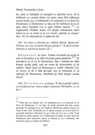 Sfinţii Varsanufie şi Ioan
Iar cînd se întîmplă că mergînd şi aducînd ceva, să te
întîlneşti cu vreunii dintre cei mari, pune fără tulburare
ceeace porţi, jos, şi întîmpină-i cu smerenie şi cu frica lui
Dumnezeu şi Dumnezeu va face să fie întîlnirea ta cu ei
spre slava numelui Lui şi spre zidirea tuturor 521, cu
rugăciunile sfinţilor Amin. Cît despre întinăciuni, dacă
inima ta se va smeri şi te vei socoti „pămînt şi cenuşe"
(Iov. 42, 6), smerenia te va apăra de ele.

  361. Un frate a întrebat pe celălalt Bătrîn: Spune-mi,
Părinte, pe cine să întreb despre gînduri ? Şi dacă trebue
întrebat şi altcineva despre ele ?

  R ă s p u n s u l lui Ioan: Trebue să întrebi pe acela în
care ai încredere şi ai aflat că poate purta gîndurile 521b. Şi
încrede-te în el ca în Dumnezeu. Dar a întreba pe altul
despre acelaş gînd, este un semn de neîncredere şi de
ispitire. Dacă crezi că Dumnezeu a vorbit sfîntului Lui,
ce nevoe ai de o altă dovadă, sau ce trebuinţă ai să
ispiteşti pe Dumnezeu, întrebînd pe altul despre acelaş
lucru?

  362. Î n t r e b a r e a aceluiaş: Şi dacă gîndul stărue
să necăjească pe cineva după răspunsul Părinţilor, ce să
fac ?


521
521b
     Deşi eşti om simplu, de-i vei întîmpina pe ei cu smerenie şi cu
frica de Dumnezeu, îi vei face să simtă pornind din tine razele
prezenţei lui Dumnezeu şi vor lăuda pe Dumnezeu pentru ceeace au
văzut la tine. Dar Varsanufie nu i-o spune aceasta, ca să nu-l facă să-
şi piardă smerenia. Smerenia nu şi-o vede cel ce-o are, ci alţii. Facă
Domnul ca mulţi oameni să se întîlnească de multe ori spre slava lui
Dumnezeu prin smerenia, pacea şi iubirea ce şi-o comunică, din
smerenia, pacea şi iubirea lui Hristos.

                              437
 
