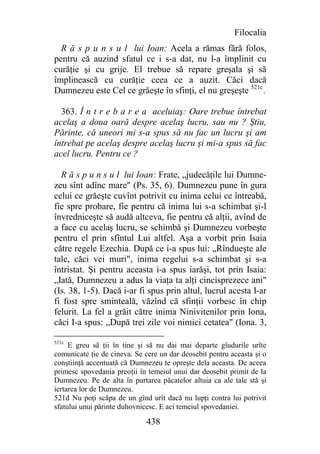 Filocalia
  R ă s p u n s u l lui Ioan: Acela a rămas fără folos,
pentru că auzind sfatul ce i s-a dat, nu l-a împlinit cu
curăţie şi cu grije. El trebue să repare greşala şi să
împlinească cu curăţie ceea ce a auzit. Căci dacă
Dumnezeu este Cel ce grăeşte în sfinţi, el nu greşeşte 521c.

  363. Î n t r e b a r e a aceluiaş: Oare trebue întrebat
acelaş a doua oară despre acelaş lucru, sau nu ? Ştiu,
Părinte, că uneori mi s-a spus să nu fac un lucru şi am
întrebat pe acelaş despre acelaş lucru şi mi-a spus să fac
acel lucru. Pentru ce ?

  R ă s p u n s u l lui Ioan: Frate, „judecăţile lui Dumne-
zeu sînt adînc mare" (Ps. 35, 6). Dumnezeu pune în gura
celui ce grăeşte cuvînt potrivit cu inima celui ce întreabă,
fie spre probare, fie pentru că inima lui s-a schimbat şi-l
învredniceşte să audă altceva, fie pentru că alţii, avînd de
a face cu acelaş lucru, se schimbă şi Dumnezeu vorbeşte
pentru el prin sfîntul Lui altfel. Aşa a vorbit prin Isaia
către regele Ezechia. După ce i-a spus lui: „Rîndueşte ale
tale, căci vei muri", inima regelui s-a schimbat şi s-a
întristat. Şi pentru aceasta i-a spus iarăşi, tot prin Isaia:
„Iată, Dumnezeu a adus la viaţa ta alţi cincisprezece ani"
(Is. 38, 1-5). Dacă i-ar fi spus prin altul, lucrul acesta I-ar
fi fost spre sminteală, văzînd că sfinţii vorbesc în chip
felurit. La fel a grăit către inima Ninivitenilor prin Iona,
căci I-a spus: „După trei zile voi nimici cetatea" (Iona. 3,

521c
     E greu să ţii în tine şi să nu dai mai departe gîudurile urîte
comunicate ţie de cineva. Se cere un dar deosebit pentru aceasta şi o
conştiinţă accentuată că Dumnezeu te opreşte dela aceasta. De aceea
primesc spovedania preoţii în temeiul unui dar deosebit primit de la
Dumnezeu. Pe de alta în purtarea păcatelor altuia ca ale tale stă şi
iertarea lor de Dumnezeu.
521d Nu poţi scăpa de un gînd urît dacă nu lupţi contra lui potrivit
sfatului unui părinte duhovnicesc. E aci temeiul spovedaniei.

                              438
 