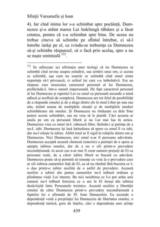 Sfinţii Varsanufie şi Ioan
4). Iar cînd inima lor s-a schimbat spre pocăinţă, Dum-
nezeu şi-a arătat marea Lui îndelungă răbdare şi a lăsat
cetatea, pentru că s-a schimbat spre bine. De aceea nu
trebue cineva să schimbe pe sfîntul întrebat, ci să-l
întrebe iarăşi pe el, ca ivindu-se trebuinţa ca Dumnezeu
să-şi schimbe răspunsul, să o facă prin acelaş, spre a nu
se naşte sminteală 522.

522
     Se adînceşte aci afirmaţia unor teologi că nu Dumnezeu se
schimbă cînd revine asupra osîndirii, sau iertării unui om, ci acesta
se schimbă, aşa cum nu soarele se schimbă cînd omul simte
neputinţa să-l privească, ci ochiul lui care s-a îmbolnăvit. Era un
răspuns care nesocotea caracterul personal al lui Dumnezeu,
prefăcîndu-L într-o natură impersonală. De fapt caracterul personal
al lui Dumnezeu şi raportul Lui cu omul ca persoană ascunde o taină
adîncă şi nesfîrşit de complexă. Dumnezeu are tot felul de posibilităţi
de a răspunde omului şi de a alege dintre ele în mod Liber pe una sau
alta, ţinînd seama de multiplele situaţii şi de multiplele moduri
schimbătoare ale omului. Şi Dumnezeu nu rîndueşte cu dela Sine
putere aceste schimbări, sau nu vrea să le piardă. Căci aceasta ar
anula pe om ca persoană liberă şi nu l-ar mai lua în serios.
Dumnezeu vrea ca omul să-L iubească liber, lăsîndu-i şi putinţa de a
nu-L iubi. Dumnezeu îşi lasă latitudinea să spere ca omul îl va iubi,
dar nu-l sileşte la iubire. Altfel totul ar fi rigid în relaţiile dintre om şi
Dumnezeu. Nici Dumnezeu, nici omul n-ar fi persoane adevărate.
Dumnezeu acceptă această chenoză (smerire) a putinţei de a spera şi
aştepta iubirea omului, dar de a nu o sili printr-o prevedere
necondiţionată, în acest caz n-ar mai fi creat oameni preţuiţi de El ca
persoane reale, de a căror iubire liberă se bucură cu adevărat.
Dumnezeu poate să-şi permită să renunţe cu voia la o prevedere care
ar sili iubirea oamenilor faţă de El, ca să nu rămînă fără bucuria ce I-
o dau printr-o iubire nesilită de o astfel de prevedere. Această
nesilire a iubirii din partea oamenilor nu-I tulbură ordinea şi
plinătatea vieţii Lui interne. Ba nici neiubirea ce I-o pot arăta unii
oameni nu-I tulbură fericirea ce o are în El însuşi din iubirea
desăvîrşită între Persoanele treimice. Această nesilire a libertăţii
omului de către Dumnezeu printr-o prevedere necondiţionată a
faptelor lui e afirmată de Sf. Ioan Damaschin. Ea ascunde o
dependenţă voită a preştiinţei lui Dumuezeu de libertatea omului, o
dependenţă tainică, greu de înţeles, căci e dependenţa unei ştiinţe

                                 439
 