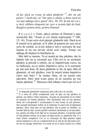 Filocalia
să fac dacă eu vreau să adun gîndurile 15, dar nu am
putere ? Iartă-mă, că "Am spus-o odată; a doua oară nu
voi mai adăuga (să o spun)" (Iov. 39, 35). Şi mă mir că s-
a răcit căldura dragostei pe care o aveam faţă de fraţi.
Roagă-te pentru mine, pentru Domnul.

  R ă s p u n s: Frate, adu-ţi aminte că Domnul a spus
ucenicilor Săi: "Acum şi voi sînteţi nepricepuţi ?" (Mt.
15, 16). Ţi-am scris să-ţi păzeşti gîndurile tale. Dacă te-ai
fi ostenit să le păzeşti, ai fi aflat că puterea de care mi-ai
scris de curînd, eu ţi-am arătat-o într-o scrisoare de mai
înainte şi nu era nevoie să-mi scrii iarăşi. Totuşi voi
adăuga alt răspuns la întrebarea ta.
  Mai întîi te mustru. Te-ai numit pe tine păcătos, dar în
faptele tale nu te socoteşti aşa. Căci cel ce se socoteşte
păcătos şi pricină a relelor, nu se împotriveşte cuiva, nu
se războeşte, nu se mînie împotriva cuiva, ci îi socoteşte
pe toţi mai buni. Şi dacă gîndurile te fac să spui, fără să
glumeşti, că eşti păcătos, cum îţi mişcă inima împotriva
celor mai buni ? Ia seama, frate, că nu acesta este
adevărul. Deci încă n-am ajuns să ne socotim pe noi
înşine păcătoşi 16. Deaceea cînd iubeşte cineva pe cel ce-l


15
   A răspunde gîndurilor ispititoare prin refuz de a le asculta.
16
   E o stare de suflet complicată: poţi să spui că eşti păcătos în
glumă, sau dintr-o falsă smerenie. Aceasta nu înseamnă că nu trebie
să spunem că sîntem păcătoşi. Dar declaraţiei tale că eşti păcătos
trbue să-i corespundă o recunoaştere în tine însuţi că eşti păcatos.
Sau această declaraţie trebue să te îndemne în mod real să depăşeşti
păcatul. Deci cînd spui că eşti păcătos, dar te porţi cu mîndrie, cu
invidie faţă de alţii, aceste purtări contrazic declaraţia ta că eşti păcă-
tos, pentru că arăţi că de fapt nu te socoteşti păcătos. Conştiinţa reală
că eşti păcătos trebue să te ajute să lupţi mereu cu gîndurile rele. E o
stare foarte complexă. Cel ce se socoteşte de fapt păcătos luptă
mereu împotriva a tot ce e nedesăvîrşit în el, dar pe de altă parte nici-
un om nu ajunge desăvîrşit. Un semn că nu te lauzi numai cu o falsă

                                 44
 