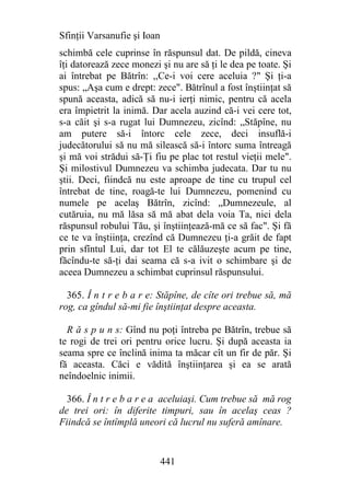 Sfinţii Varsanufie şi Ioan
schimbă cele cuprinse în răspunsul dat. De pildă, cineva
îţi datorează zece monezi şi nu are să ţi le dea pe toate. Şi
ai întrebat pe Bătrîn: ,,Ce-i voi cere aceluia ?" Şi ţi-a
spus: „Aşa cum e drept: zece". Bătrînul a fost înştiinţat să
spună aceasta, adică să nu-i ierţi nimic, pentru că acela
era împietrit la inimă. Dar acela auzind că-i vei cere tot,
s-a căit şi s-a rugat lui Dumnezeu, zicînd: „Stăpîne, nu
am putere să-i întorc cele zece, deci insuflă-i
judecătorului să nu mă silească să-i întorc suma întreagă
şi mă voi strădui să-Ţi fiu pe plac tot restul vieţii mele".
Şi milostivul Dumnezeu va schimba judecata. Dar tu nu
ştii. Deci, fiindcă nu este aproape de tine cu trupul cel
întrebat de tine, roagă-te lui Dumnezeu, pomenind cu
numele pe acelaş Bătrîn, zicînd: „Dumnezeule, al
cutăruia, nu mă lăsa să mă abat dela voia Ta, nici dela
răspunsul robului Tău, şi înştiinţează-mă ce să fac". Şi fă
ce te va înştiinţa, crezînd că Dumnezeu ţi-a grăit de fapt
prin sfîntul Lui, dar tot El te călăuzeşte acum pe tine,
făcîndu-te să-ţi dai seama că s-a ivit o schimbare şi de
aceea Dumnezeu a schimbat cuprinsul răspunsului.

  365. Î n t r e b a r e: Stăpîne, de cîte ori trebue să, mă
rog, ca gîndul să-mi fie înştiinţat despre aceasta.

  R ă s p u n s: Gînd nu poţi întreba pe Bătrîn, trebue să
te rogi de trei ori pentru orice lucru. Şi după aceasta ia
seama spre ce înclină inima ta măcar cît un fir de păr. Şi
fă aceasta. Căci e vădită înştiinţarea şi ea se arată
neîndoelnic inimii.

  366. Î n t r e b a r e a aceluiaşi. Cum trebue să mă rog
de trei ori: în diferite timpuri, sau în acelaş ceas ?
Fiindcă se întîmplă uneori că lucrul nu suferă amînare.


                             441
 