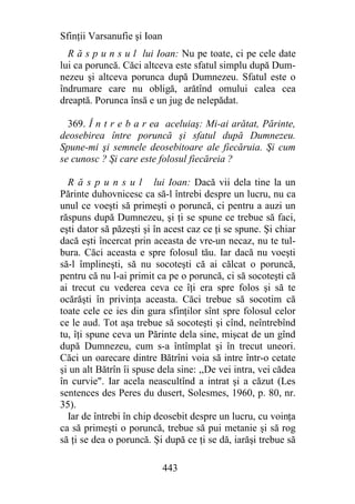 Sfinţii Varsanufie şi Ioan
  R ă s p u n s u l lui Ioan: Nu pe toate, ci pe cele date
lui ca poruncă. Căci altceva este sfatul simplu după Dum-
nezeu şi altceva porunca după Dumnezeu. Sfatul este o
îndrumare care nu obligă, arătînd omului calea cea
dreaptă. Porunca însă e un jug de nelepădat.

  369. Î n t r e b a r ea aceluiaş: Mi-ai arătat, Părinte,
deosebirea între poruncă şi sfatul după Dumnezeu.
Spune-mi şi semnele deosebitoare ale fiecăruia. Şi cum
se cunosc ? Şi care este folosul fiecăreia ?

  R ă s p u n s u l lui Ioan: Dacă vii dela tine la un
Părinte duhovnicesc ca să-l întrebi despre un lucru, nu ca
unul ce voeşti să primeşti o poruncă, ci pentru a auzi un
răspuns după Dumnezeu, şi ţi se spune ce trebue să faci,
eşti dator să păzeşti şi în acest caz ce ţi se spune. Şi chiar
dacă eşti încercat prin aceasta de vre-un necaz, nu te tul-
bura. Căci aceasta e spre folosul tău. Iar dacă nu voeşti
să-l împlineşti, să nu socoteşti că ai călcat o poruncă,
pentru că nu l-ai primit ca pe o poruncă, ci să socoteşti că
ai trecut cu vederea ceva ce îţi era spre folos şi să te
ocărăşti în privinţa aceasta. Căci trebue să socotim că
toate cele ce ies din gura sfinţilor sînt spre folosul celor
ce le aud. Tot aşa trebue să socoteşti şi cînd, neîntrebînd
tu, îţi spune ceva un Părinte dela sine, mişcat de un gînd
după Dumnezeu, cum s-a întîmplat şi în trecut uneori.
Căci un oarecare dintre Bătrîni voia să intre într-o cetate
şi un alt Bătrîn îi spuse dela sine: ,,De vei intra, vei cădea
în curvie". Iar acela neascultînd a intrat şi a căzut (Les
sentences des Peres du dusert, Solesmes, 1960, p. 80, nr.
35).
  Iar de întrebi în chip deosebit despre un lucru, cu voinţa
ca să primeşti o poruncă, trebue să pui metanie şi să rog
să ţi se dea o poruncă. Şi după ce ţi se dă, iarăşi trebue să

                             443
 