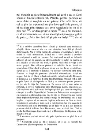 Filocalia
pui metanie ca să te binecuvînteze cel ce ţi-a dat-o. Deci
spune-i: binecuvintează-mă, Părinte, pentru porunca ce
mi-ai dat-o şi roagă-te ca s-o păzesc. Căci află, frate, că
cel ce ţi-a dat o poruncă nu ţi-a dat-o golită de putere, ci
îţi va ajuta prin cererea ta şi prin rugăciunile lui ca să o
poţi păzi 525. Iar dacă printr-o răpire 526, nu-i pui metanie,
ca să iei binecuvîntare, să nu socoteşti că porunca e golită
de putere, căci a fost întărită şi prin ea însăşi 526 b, dar ai

525
    E o subţire deosebire între sfaturi şi porunci care nuanţează
relaţiile dintre oameni, dar cu rost mîntuitor între fiii şi părinţii
duhovniceşti. Nu e vorba numai de ,,sfaturile evanghelice", care se
referă la viaţa monachilor. Sfatul nu îi cere omului o predare
necondiţionată a voii, ca porunca. Dar dacă nu-l asculţi, se întîmplă
adeseori să cazi în. greşeli, ale căror urmări le vei suferi nu pentru că
n-ai ascultat de un sfat sau altul, ci pentru răul adus în viaţa ta de
acele greşeli. Dar călcarea poruncii e osîndită în ea însăşi ca
neascultare. Chiar dacă împlinirea ei nu te-a dus la un rezultat bun,
faptul de a fi împlinit o poruncă va întoarce nereuşita spre bine.
Porunca te leagă de persoana părintelui duhovnicesc. Arăţi un
respect faţă de el. Sfatul te lasă mai mult în cadrul voii tale. De aceea
în poruncă e şi o putere ce-ţi vine dela Dumnezeu prin cel ce ţi-a dat-
o, prin faptul că el răspunde cu frică şi cu cutremur pentru porunca
ce ţi-o dă, în faţa lui Dumnezeu. De aceea cel ce cere cuiva o
poruncă, îi cere şi rugăciunea către Dumnezeu pentru împlinirea ei.
Cel ce-ţi cere să-ţi pui voinţa la dispoziţia lui, ţi-o cere cu conştiinţa
că o pui prin el la dispoziţia lui Dumnezeu. Prin aceasta se angajează
cu cutremur să răspundă pentru tine în faţa lui Dumnezeu, dar numai
dacă împlineşti porunca. De aceea se roagă lui Dumnezeu ca s-o poţi
împlini, conştient că de aceasta depinde mîntuirea ta. Sau se simte
împuternicit să-ţi dea şi tărie ca să o poţi împlini. Iar prin aceasta îţi
vine puterea atît dela Dumnezeu cît şi dela cel ce ţi-a dat porunca
printr-o tainică întîlnire între Dumnezeu, între acela şi tine. Căci te
predai lui Dumnezeu împreună cu el şi Dumnezeu îţi dă putere şi ţie
direct şi prin el.
526
    E o uitare produsă de cel rău prin ispitirea cu alt gînd în acel
moment.
526 b
       Conştiinţa celui ce dă o poruncă că o dă în numele lui
Dumnezeu, îţi aduce puterea lui Dumnezeu.

                                444
 