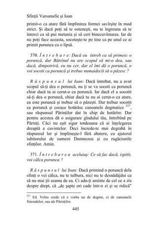 Sfinţii Varsanufie şi Ioan
primit-o ca atare fără împlinirea formei savîrşite în mod
strict. Şi dacă poţi să te osteneşti, nu te îngreuna să te
întorci ca să pui metania şi să ceri binecuvîntarea. Iar de
nu poţi face aceasta, socoteşte-te pe tine ca pe unul ce ai
primit porunca cu o lipsă.

  370. Î n t r e b a r e: Dacă eu întreb ca să primesc o
poruncă, dar Bătrînul nu are scopul să mi-o dea, sau
dacă, dimpotrivă, eu nu cer, dar el îmi dă o poruncă, o
voi socoti ca poruncă şi trebue numaidecît să o păzesc ?

  R ă s p u n s u l lui Ioan: Dacă întrebat, nu a avut
scopul să-ţi dea o poruncă, nu ţi se va socoti ca poruncă
chiar dacă tu ai cerut-o ca poruncă. Iar dacă el a socotit
să-ţi dea o poruncă, chiar dacă tu nu ai cerut-o ca atare,
ea este poruncă şi trebue să o păzeşti. Dar trebue socotit
ca poruncă şi ceeace hotărăsc canoanele dogmatice 527,
sau răspunsul Părinţilor dat în chip de hotărîre. Dar
pentru acestea dă o asigurare gîndului tău, întrebînd pe
Părinţi. Căci nu eşti sigur totdeauna că ai înţelegerea
dreaptă a cuvintelor. Deci încrede-te mai degrabă în
răspunsul lor şi împlineşte-l fără abatere, cu ajutorul
iubitorului de oameni Dumnezeu şi cu rugăciunile
sfinţilor. Amin.

  371. Î n t r e b a r e a aceluiaş: Ce să fac dacă, ispitit,
voi călca porunca ?

  R ă s p u n s u l lui Ioan: Dacă primind o poruncă dela
sfinţi o vei călca, nu te tulbura, nici nu te desnădăjdui ca
să nu mai ţii seama de ea. Ci adu-ţi aminte de cel ce a zis
despre drept, că „de şapte ori cade într-o zi şi se ridică"

527
   Ed. Volos crede că e vorba nu de dogme, ci de canoanele
Sinoadelor, sau ale Părinţilor.

                             445
 
