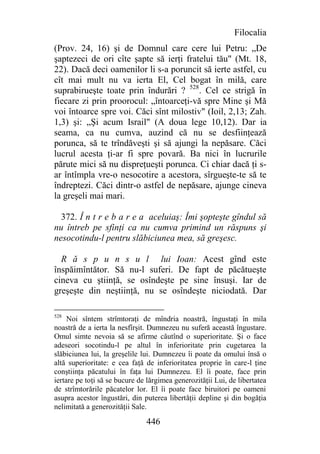 Filocalia
(Prov. 24, 16) şi de Domnul care cere lui Petru: „De
şaptezeci de ori cîte şapte să ierţi fratelui tău" (Mt. 18,
22). Dacă deci oamenilor li s-a poruncit să ierte astfel, cu
cît mai mult nu va ierta El, Cel bogat în milă, care
suprabirueşte toate prin îndurări ? 528. Cel ce strigă în
fiecare zi prin proorocul: „întoarceţi-vă spre Mine şi Mă
voi întoarce spre voi. Căci sînt milostiv" (Ioil, 2,13; Zah.
1,3) şi: „Şi acum Israil" (A doua lege 10,12). Dar ia
seama, ca nu cumva, auzind că nu se desfiinţează
porunca, să te trîndăveşti şi să ajungi la nepăsare. Căci
lucrul acesta ţi-ar fi spre povară. Ba nici în lucrurile
părute mici să nu dispreţueşti porunca. Ci chiar dacă ţi s-
ar întîmpla vre-o nesocotire a acestora, sîrgueşte-te să te
îndreptezi. Căci dintr-o astfel de nepăsare, ajunge cineva
la greşeli mai mari.

  372. Î n t r e b a r e a aceluiaş: Îmi şopteşte gîndul să
nu întreb pe sfinţi ca nu cumva primind un răspuns şi
nesocotindu-l pentru slăbiciunea mea, să greşesc.

  R ă s p u n s u l lui Ioan: Acest gînd este
înspăimîntător. Să nu-l suferi. De fapt de păcătueşte
cineva cu ştiinţă, se osîndeşte pe sine însuşi. Iar de
greşeşte din neştiinţă, nu se osîndeşte niciodată. Dar

528
     Noi sîntem strîmtoraţi de mîndria noastră, îngustaţi în mila
noastră de a ierta la nesfîrşit. Dumnezeu nu suferă această îngustare.
Omul simte nevoia să se afirme căutînd o superioritate. Şi o face
adeseori socotindu-l pe altul în inferioritate prin cugetarea la
slăbiciunea lui, la greşelile lui. Dumnezeu îi poate da omului însă o
altă superioritate: e cea faţă de inferioritatea proprie în care-l ţine
conştiinţa păcatului în faţa lui Dumnezeu. El îi poate, face prin
iertare pe toţi să se bucure de lărgimea generozităţii Lui, de libertatea
de strîmtorările păcatelor lor. El îi poate face biruitori pe oameni
asupra acestor îngustări, din puterea libertăţii depline şi din bogăţia
nelimitată a generozităţii Sale.

                               446
 