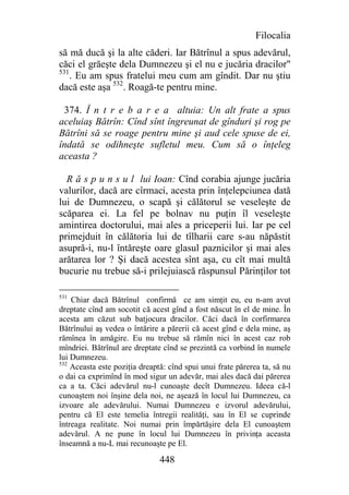 Filocalia
să mă ducă şi la alte căderi. Iar Bătrînul a spus adevărul,
căci el grăeşte dela Dumnezeu şi el nu e jucăria dracilor"
531
    . Eu am spus fratelui meu cum am gîndit. Dar nu ştiu
dacă este aşa 532. Roagă-te pentru mine.

 374. Î n t r e b a r e a altuia: Un alt frate a spus
aceluiaş Bătrîn: Cînd sînt îngreunat de gînduri şi rog pe
Bătrîni să se roage pentru mine şi aud cele spuse de ei,
îndată se odihneşte sufletul meu. Cum să o înţeleg
aceasta ?

  R ă s p u n s u l lui Ioan: Cînd corabia ajunge jucăria
valurilor, dacă are cîrmaci, acesta prin înţelepciunea dată
lui de Dumnezeu, o scapă şi călătorul se veseleşte de
scăparea ei. La fel pe bolnav nu puţin îl veseleşte
amintirea doctorului, mai ales a priceperii lui. Iar pe cel
primejduit în călătoria lui de tîlharii care s-au năpăstit
asupră-i, nu-l întăreşte oare glasul paznicilor şi mai ales
arătarea lor ? Şi dacă acestea sînt aşa, cu cît mai multă
bucurie nu trebue să-i prilejuiască răspunsul Părinţilor tot

531
    Chiar dacă Bătrînul confirmă ce am simţit eu, eu n-am avut
dreptate cînd am socotit că acest gînd a fost născut în el de mine. În
acesta am căzut sub batjocura dracilor. Căci dacă în corfirmarea
Bătrînului aş vedea o întărire a părerii că acest gînd e dela mine, aş
rămînea în amăgire. Eu nu trebue să rămîn nici în acest caz rob
mîndriei. Bătrînul are dreptate cînd se prezintă ca vorbind în numele
lui Dumnezeu.
532
    Aceasta este poziţia dreaptă: cînd spui unui frate părerea ta, să nu
o dai ca exprimînd în mod sigur un adevăr, mai ales dacă dai părerea
ca a ta. Căci adevărul nu-l cunoaşte decît Dumnezeu. Ideea că-l
cunoaştem noi înşine dela noi, ne aşează în locul lui Dumnezeu, ca
izvoare ale adevărului. Numai Dumnezeu e izvorul adevărului,
pentru că El este temelia întregii realităţi, sau în El se cuprinde
întreaga realitate. Noi numai prin împărtăşire dela El cunoaştem
adevărul. A ne pune în locul lui Dumnezeu în privinţa aceasta
înseamnă a nu-L mai recunoaşte pe El.

                               448
 