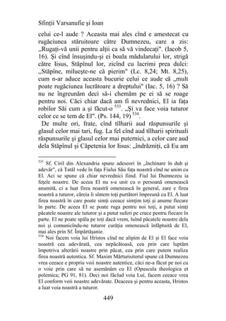 Sfinţii Varsanufie şi Ioan
celui ce-l aude ? Aceasta mai ales cînd e amestecat cu
rugăciunea stăruitoare către Dumnezeu, care a zis:
,,Rugaţi-vă unii pentru alţii ca să vă vindecaţi". (Iacob 5,
16). Şi cînd însuşindu-şi ei boala mădularului lor, strigă
către Iisus, Stăpînul lor, zicînd cu lacrimi prea dulci:
,,Stăpîne, milueşte-ne că pierim" (Lc. 8,24; Mt. 8,25),
cum n-ar aduce aceasta bucurie celui ce aude că „mult
poate rugăciunea lucrătoare a dreptului" (Iac. 5, 16) ? Să
nu ne îngreunăm deci să-i chemăm pe ei să se roage
pentru noi. Căci chiar dacă am fi nevrednici, El ia faţa
robilor Săi cum a şi făcut-o 533. „Şi va face voia tuturor
celor ce se tem de El". (Ps. 144, 19) 534.
  De multe ori, frate, cînd tîlharii aud răspunsurile şi
glasul celor mai tari, fug. La fel cînd aud tîlharii spirituali
răspunsurile şi glasul celor mai puternici, a celor care aud
dela Stăpînul şi Căpetenia lor Iisus: „îndrăzniţi, că Eu am

533
    Sf. Ciril din Alexandria spune adeseori în „închinare în duh şi
adevăr", că Tatăl vede în faţa Fiului Său faţa noastră cînd ne unim cu
El. Aci se spune că chiar nevrednici fiind. Fiul lui Dumnezeu ia
feţele noastre. De aceea El nu s-a unit cu o persoană omenească
anumită, ci a luat firea noastră omenească în general, zare e firea
noastră a tuturor, căreia îi sîntem toţi purtători împreună cu El. A luat
firea noastră în care poate simţi ceeace simţim toţi şi anume fiecare
în parte. De aceea El se poate ruga pentru noi toţi, a putut simţi
păcatele noastre ale tuturor şi a putut suferi pe cruce pentru fiecare în
parte. El ne poate spăla pe toţi dacă vrem, luînd păcatele noastre dela
noi şi comunicîndu-ne tuturor curăţia omenească înfăptuită de El,
mai ales prin Sf. Împărtăşanie.
534
    Noi facem voia lui Hristos cînd ne alipim de El şi El face voia
noastră cea adevărată, cea nepăcătoasă, cea prin care luptăm
împotriva alterării noastre prin păcat, cea prin care putem realiza
firea noastră autentica. Sf. Maxim Mărturisitorul spune că Dumnezeu
vrea ceeace e propriu voii noastre autentice, căci ne-a făcut pe noi cu
o voie prin care să ne asemănăm cu El (Opuscula theologica et
polemica; PG 91, 81). Deci noi făcîud voia Lui, facem ceeace vrea
El conform voii noastre adevărate. Deaceea şi pentru aceasta, Hristos
a luat voia noastră a tuturor.

                               449
 